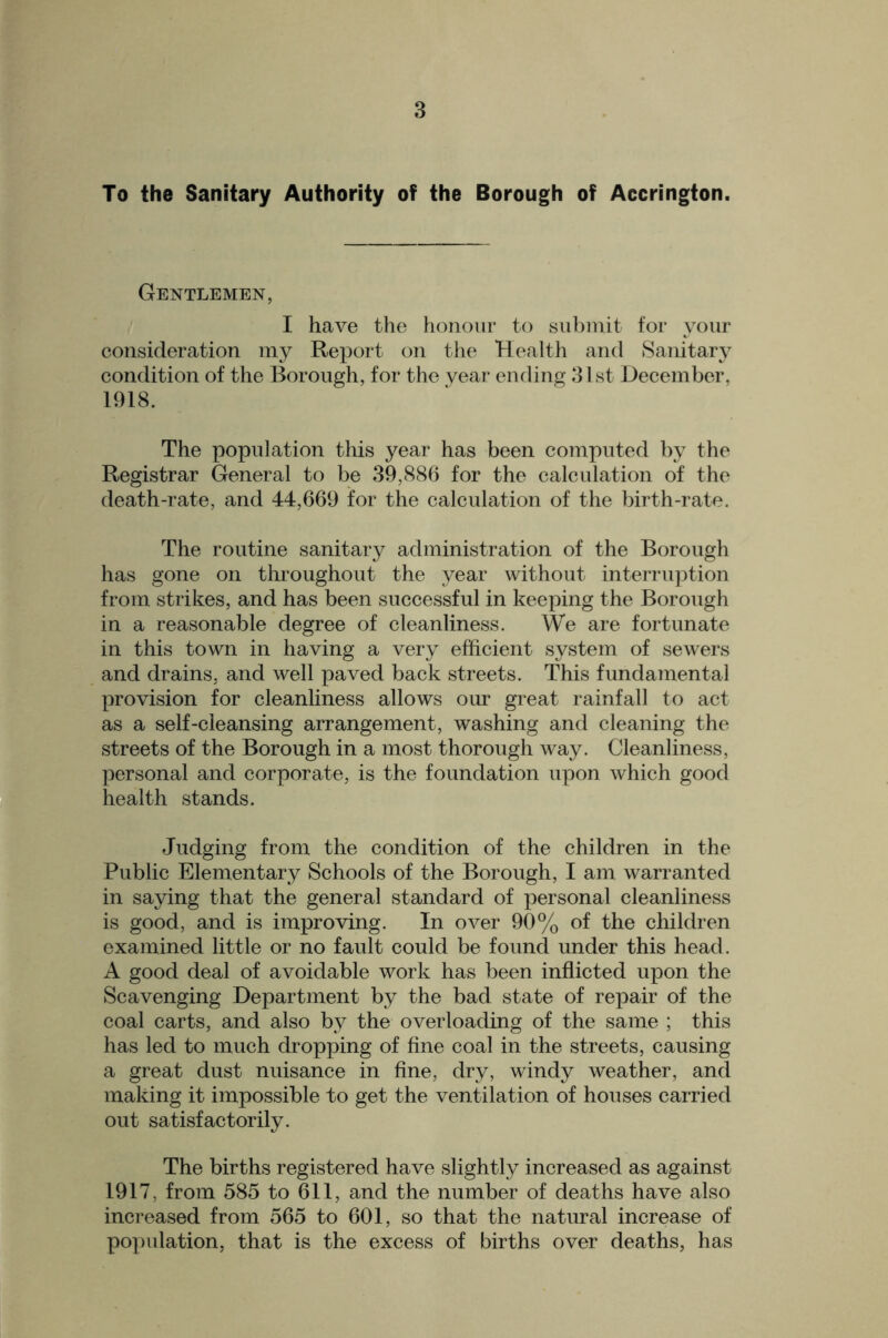 To the Sanitary Authority of the Borough of Accrington. Gentlemen, I have the honour to su])init tor your consideration my Report on the Health and Sanitary condition of the Borough, for the year ending 31 st December, 1918. The population this year has been computed by the Registrar General to be 39,886 for the calculation of the death-rate, and 44,669 for the calculation of the birth-rate. The routine sanitary administration of the Borough has gone on tliroughout the year without interruption from strikes, and has been successful in keeping the Borough in a reasonable degree of cleanliness. We are fortunate in this town in having a very efficient system of scAvers and drains, and well paved back streets. This fundamental provision for cleanliness allows our great rainfall to act as a self-cleansing arrangement, washing and cleaning the streets of the Borough in a most thorough Avay. Cleanliness, personal and corporate, is the foundation upon Avhich good health stands. Judging from the condition of the children in the Public Elementary Schools of the Borough, I am warranted in saying that the general standard of personal cleanliness is good, and is improving. In oaw 99% of tho children examined little or no fault could be found under this head. A good deal of avoidable work has been inflicted upon the Scavenging Department by the bad state of repair of the coal carts, and also by the overloading of the same ; this has led to much dropping of fine coal in the streets, causing a great dust nuisance in fine, dry, windy weather, and making it impossible to get the ventilation of houses carried out satisfactorily. The births registered have slightly increased as against 1917, from 585 to 611, and the number of deaths have also increased from 565 to 601, so that the natural increase of population, that is the excess of births over deaths, has