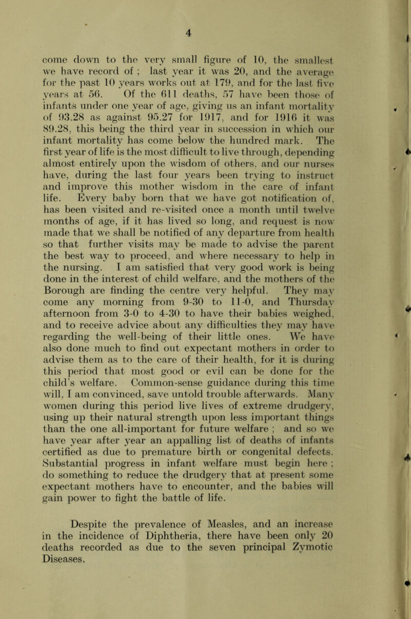 come down to the \wy small figure of 10, the smallest we have record of ; last year it was 20, and the average for the past 10 years works out at 179, and for the last five years at 50. Of the Oil deaths, 57 have been those of infants under one year of age, giving us an infant mortality , of 93.28 as against 95.27 for 1917, and for 1910 it was 89.28, this being the third year in sueeession in whieh our infant mortality has come below the hundred mark. The first year of life is the most difficult to live through, depending 4 almost entirely upon the wisdom of others, and our nurses have, during the last four years been trying to instruct and improve this mother wisdom in the care of infant life. Every baby born that we have got notification of, has been visited and re-visited once a month until twelve months of age, if it has lived so long, and request is now- made that we shall be notified of any departure from health so that further visits may be made to advise the parent the best way to proceed, and where necessary to help in the nursing. I am satisfied that very good work is being done in the interest of ehild welfare, and the mothers of the Borough are finding the centre very helpful. They may come any morning from 9-30 to 11-0, and Thursday afternoon from 3-0 to 4-30 to have their babies w^eighed, ^ and to receive advice about any difficulties they may have regarding the well-being of their little ones. We have * also done much to find out expectant mothers in order to advise them as to the care of their health, for it is during this period that most good or evil can be done for the child’s welfare. Common-sense guidance during this time will. I am convinced, save untold trouble afterw'ards. Many w^omen during this period live lives of extreme drudgery, u.sing up their natural strength upon less important things than the one all-important for future welfare ; and so w'e have year after year an appalling list of deaths of infants eertified as due to premature birth or congenital defects. . Substantial progress in infant welfare must begin here ; do something to reduce the drudgery that at present some expectant mothers have to encounter, and the babies will gain power to fight the battle of life. Despite the prevalence of Measles, and an increase in the incidence of Diphtheria, there have been only 20 deaths recorded as due to the seven principal Zymotic Diseases, 4