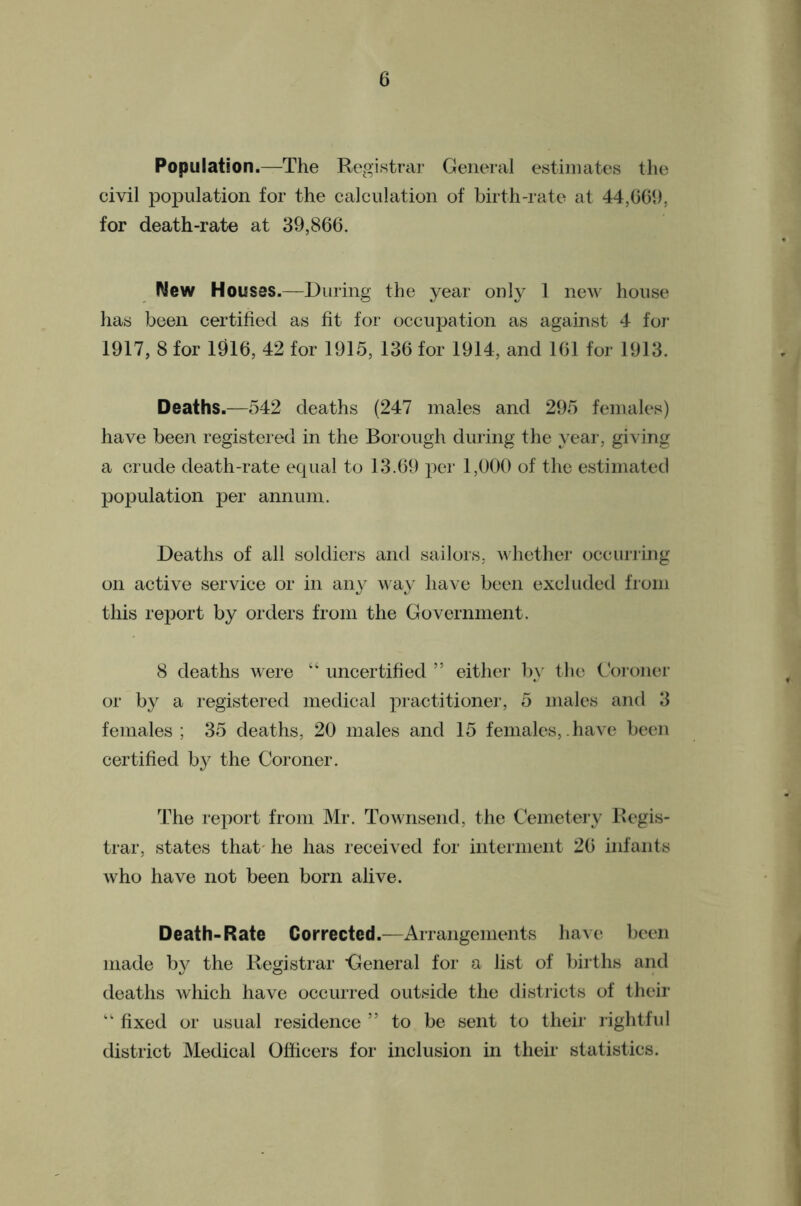 Population.—The Registrar General estimates the civil population for the calculation of birth-rate at 44,0C9, for death-rate at 39,866. New Houses.—During the year only 1 new house has been certified as fit for occupation as against 4 foJ’ 1917, 8 for 1916, 42 for 1915, 136 for 1914, and 161 for 1913. Deaths.—542 deaths (247 males and 295 females) have been registered in the Borough during the year, giving a crude death-rate equal to 13.69 per 1,000 of the estimated population per annum. Deaths of all soldiers and sailors, whether occlining on active service or in aii}^ way have been excluded from this report by orders from the Government. 8 deaths were “ uncertified ” either by the Goroncr or by a registered medical j'lractitioner, 5 males and 3 females; 35 deaths, 20 males and 15 females,.have been certified by the Coroner. The report from Mr. Townsend, the Cemetery Regis- trar, states that' he has received for interment 26 infants who have not been born alive. Death-Rate Corrected.—Arrangements liaAc been made by the Registrar 'General for a list of births and deaths which have occurred outside the districts of their “ fixed or usual residence ” to be sent to their rightful district MetUcal Officers for inclusion in their statistics.