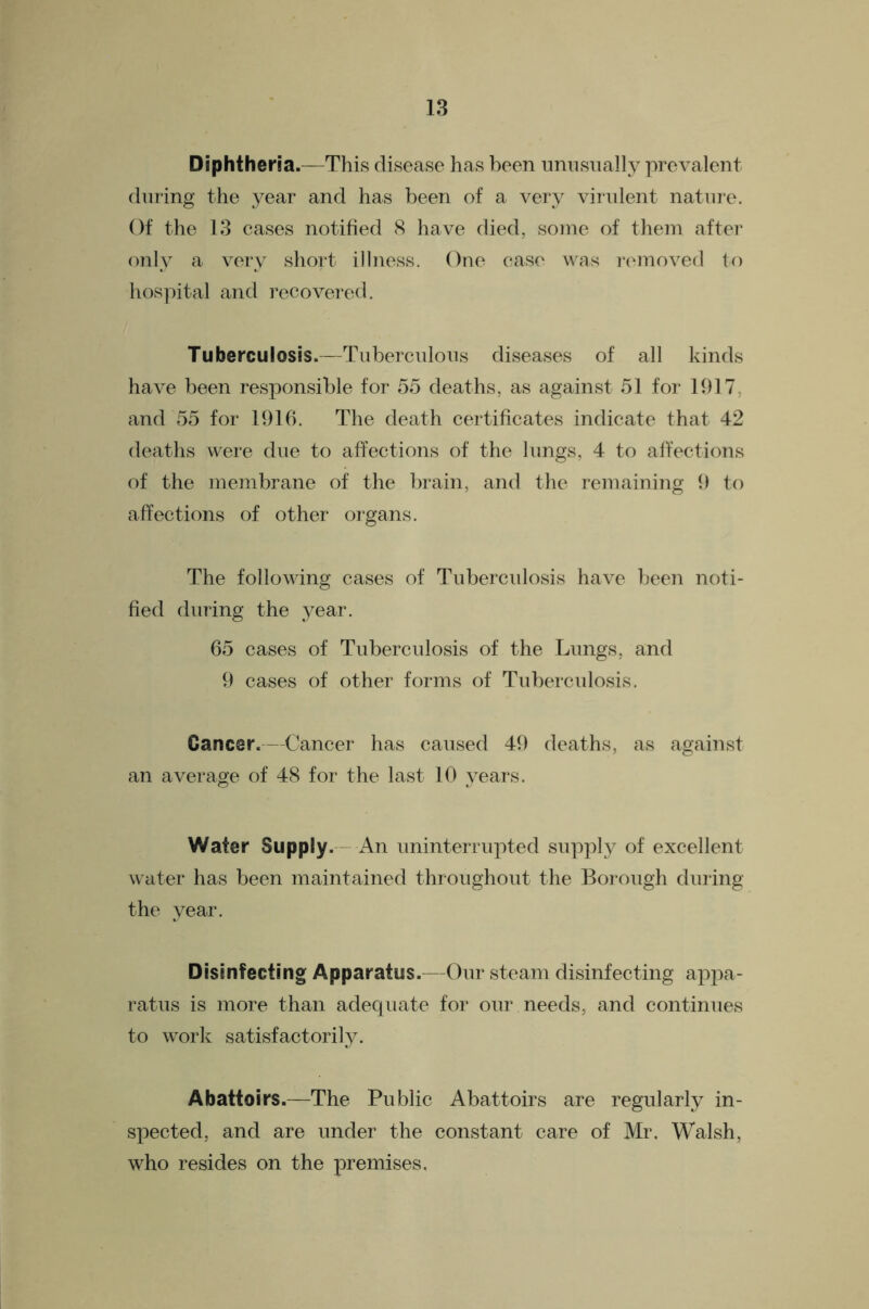 Diphtheria.—This disease has been imnsiially prevalent dining the year and has been of a very virulent nature. Of the 13 cases notified 8 have died, some of them after only a very short illness. One ease was I’emoved to hospital and recovered. Tuberculosis.—Tnbercnlons diseases of all kinds have been responsible for 55 deaths, as against 51 for 1917, and 55 for 1916. The death certificates indicate that 42 deaths were due to affections of the lungs, 4 to affections of the membrane of the brain, and the remaining 9 to affections of other organs. The following cases of Tuberculosis have been noti- fied during the year. 65 cases of Tuberculosis of the Lungs, and 9 cases of other forms of Tuberculosis. Cancer.—Cancer has caused 49 deaths, as against an average of 48 for the last 10 years. Water Supply. - An iminterrnpted supply of excellent water has been maintained thronghont the Borough during the year. Disinfecting Apparatus.—Onr steam disinfecting appa- ratus is more than adequate for our needs, and continues to work satisfactorily. Abattoirs.—The Public Abattoirs are regularly in- spected, and are under the constant care of Mr. Walsh, who resides on the premises.