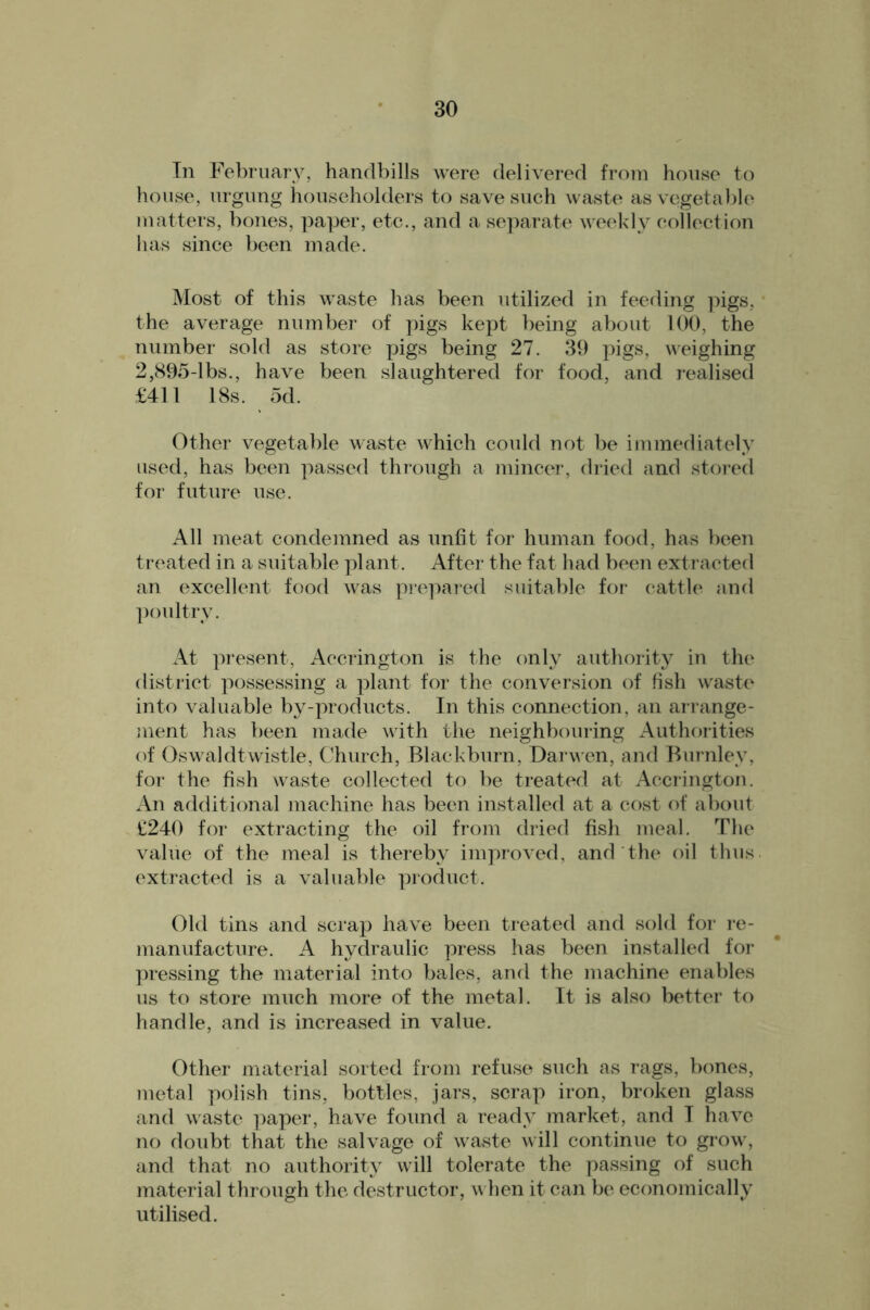 Tn February, handbills were delivered from house to house, urgimg householders to save such waste as vegetable matters, bones, ])aper, etc., and a se])ai‘ate weekly collection has since been made. Most of this waste has been utilized in feeding pigs, ’ the average number of pigs kept being about 100, the number sold as store pigs being 27. 39 pigs, weighing 2,S95-lbs., have been slaughtered for food, and realised £411 18s. od. Other vegetable waste which could not be immediately used, has been passed through a mincer, di-ied and stored foT‘ future use. All meat condemned as unfit for human food, has been treated in a suitable plant. After the fat had been extracted an excellent food was pi‘e]^ared suitable for cattle and ])oultrv. At present, Accrington is the only authority in the district possessing a ]3lant tor the conversion of fish waste* into valuable by-products. In this connection, an arrange- ment has been made with tlie neighbouring Authoiities of Oswaldtwistle, Church, Blackburn, Dai wen, and Burnley, fo7‘ the fish waste collected to be treated at Accrington. An additional machine has been installed at a cost of about £240 for extracting the oil from dried fish meal. The value of the meal is thereby improved, and the oil thus, extracted is a valuable ]noduct. Old tins and scrap have been treated and sold for re- manufacture. A hydraulic press has been installed for ])ressing the material into bales, and the machine enables us to store much more of the metal. It is also better to handle, and is increased in value. Other material sorted from refuse such as rags, bones, metal polish tins, bottles, jars, scrap iron, broken glass and waste ])aper, have found a ready market, and I have no doubt that the salvage of waste will continue to grow, and that no authority will tolerate the passing of such material through the destructor, w hen it can b(^ economically utilised.