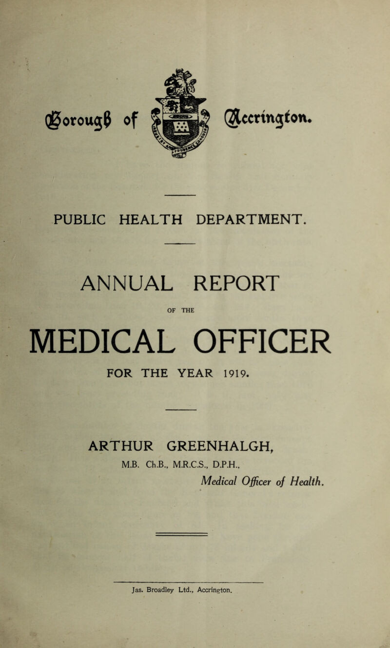 Qj^orougP of QJUcrtngfon. PUBLIC HEALTH DEPARTMENT. ANNUAL REPORT OF THE MEDICAL OFFICER FOR THE YEAR 1919. ARTHUR GREENHALGH, M.B. Ch.B., M.R.C.S., D.P.H., Medical Officer of Health. Jas. Broadley Ltd., Accrington.