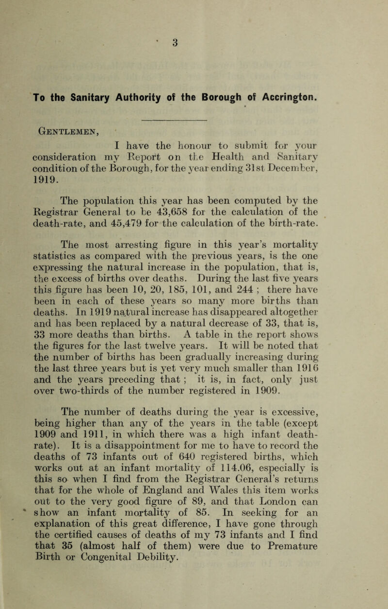 To the Sanitary Authority of the Borough of Accrington. Gentlemen, I have the honour to submit for your consideration my Report on the Health and Sanitary condition of the Borough, for the year ending 31st December, 1919. The population this year has been computed by the Registrar General to be 43,658 for the calculation of the death-rate, and 45,479 for the calculation of the birth-rate. The most arresting figure in this year’s mortality statistics as compared with the previous years, is the one expressing the natural increase in the population, that is, the excess of births over deaths. During the last five years this figure has been 10, 20, 185, 101, and 244 ; there have been in each of these years so many more births than deaths. In 1919 natural increase has disappeared altogether and has been replaced by a natural decrease of 33, that is, 33 more deaths than births. A table in the report shows the figures for the last twelve years. It will be noted that the number of births has been gradually increasing during the last three years but is yet very much smaller than 1916 and the years preceding that ; it is, in fact, only just over two-thirds of the number registered in 1909. The number of deaths during the year is excessive, being higher than any of the years in the table (except 1909 and 1911, in which there was a high infant death- rate) . It is a disappointment for me to have to record the deaths of 73 infants out of 640 registered births, which works out at an infant mortality of 114.06, especially is this so when I find from the Registrar General’s returns that for the whole of England and Wales this item works out to the very good figure of 89, and that London can ' show an infant mortality of 85. In seeking for an explanation of this great difference, I have gone through the certified causes of deaths of my 73 infants and I find that 35 (almost half of them) were due to Premature Birth or Congenital Debility.