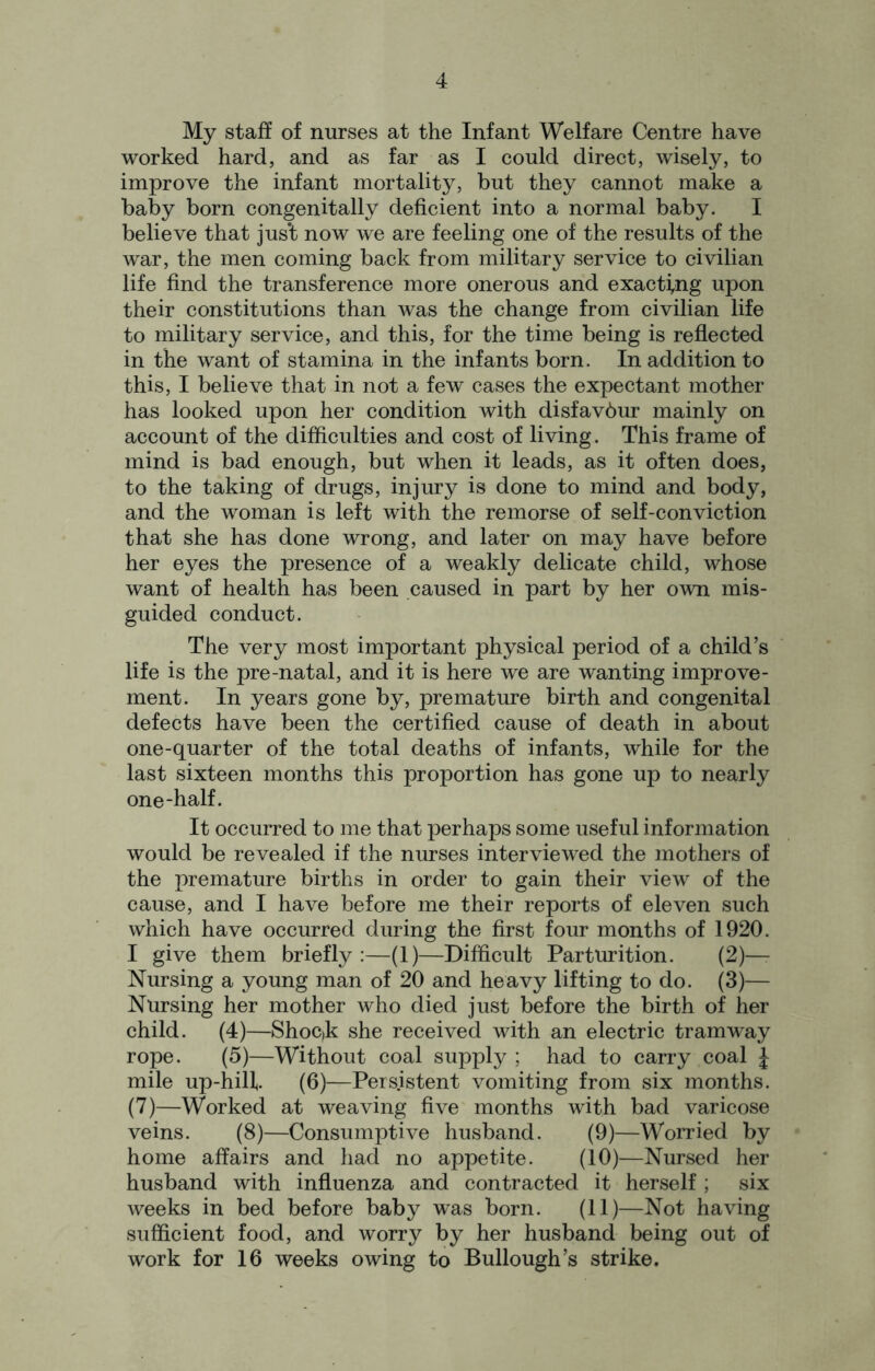 My staff of nurses at the Infant Welfare Centre have worked hard, and as far as I could direct, wisely, to improve the infant mortality, but they cannot make a baby born congenitally deficient into a normal baby. I believe that just now we are feeling one of the results of the war, the men coming back from military service to civilian life find the transference more onerous and exacting upon their constitutions than was the change from civilian life to military service, and this, for the time being is reflected in the want of stamina in the infants born. In addition to this, I believe that in not a few cases the expectant mother has looked upon her condition with disfavbur mainly on account of the difficulties and cost of living. This frame of mind is bad enough, but when it leads, as it often does, to the taking of drugs, injury is done to mind and body, and the woman is left with the remorse of self-conviction that she has done wrong, and later on may have before her eyes the presence of a weakly delicate child, whose want of health has been caused in part by her own mis- guided conduct. The very most important physical period of a child’s life is the pre-natal, and it is here we are wanting improve- ment. In years gone by, premature birth and congenital defects have been the certified cause of death in about one-quarter of the total deaths of infants, while for the last sixteen months this proportion has gone up to nearly one-half. It occurred to me that perhaps some useful information would be revealed if the nurses interviewed the mothers of the premature births in order to gain their view of the cause, and I have before me their reports of eleven such which have occurred during the first four months of 1920. I give them briefly :—(1)—Difficult Parturition. (2)—- Nursing a young man of 20 and heavy lifting to do. (3)— Nursing her mother who died just before the birth of her child. (4)—Shoc»k she received with an electric tramway rope. (5)—Without coal supply ; had to carry coal J mile up-hilf. (6)—Persistent vomiting from six months. (7)—Worked at weaving five months with bad varicose veins. (8)—Consumptive husband. (9)—Worried by home affairs and had no appetite. (10)—Nursed her husband with influenza and contracted it herself ; six weeks in bed before baby was born. (11)—Not having sufficient food, and worry by her husband being out of work for 16 weeks owing to Bullough’s strike.