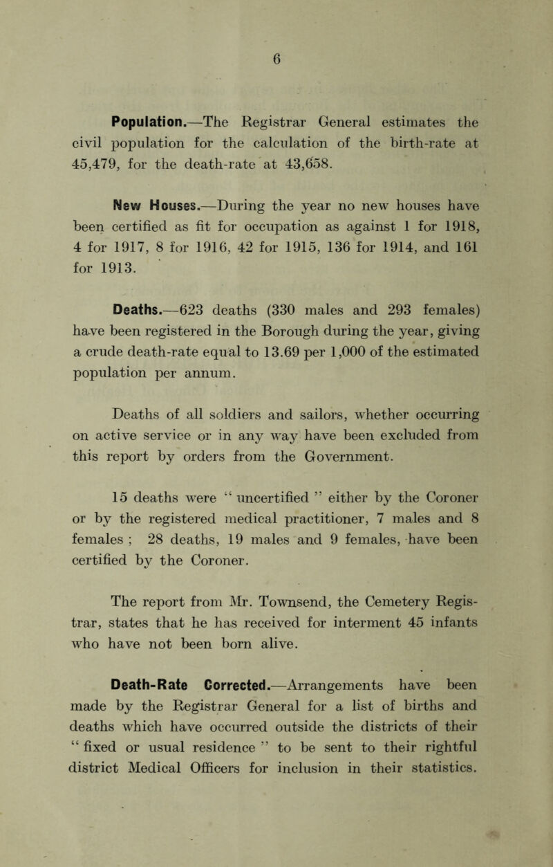 Population.—The Registrar General estimates the civil population for the calculation of the birth-rate at 45,479, for the death-rate at 43,658. New Houses.—During the year no new houses have been certified as fit for occupation as against 1 for 1918, 4 for 1917, 8 for 1916, 42 for 1915, 136 for 1914, and 161 for 1913. Deaths.—623 deaths (330 males and 293 females) ha*ve been registered in the Borough during the year, giving a crude death-rate equal to 13.69 per 1,000 of the estimated population per annum. Deaths of all soldiers and sailors, whether occurring on active service or in any way have been excluded from this report by orders from the Government. 15 deaths were “ uncertified ” either by the Coroner or by the registered medical practitioner, 7 males and 8 females ; 28 deaths, 19 males and 9 females, have been certified by the Coroner. The report from Mr. Townsend, the Cemetery Regis- trar, states that he has received for interment 45 infants who have not been born alive. Death-Rate Corrected.—Arrangements have been made by the Registrar General for a list of births and deaths which have occurred outside the districts of their “ fixed or usual residence ” to be sent to their rightful district Medical Officers for inclusion in their statistics.