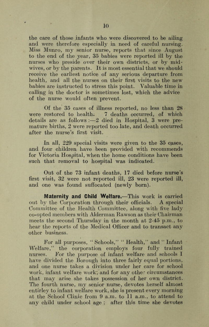 the care of those infants who were discovered to be ailing and were therefore especially in need of careful nursing. Miss Munro, my senior nurse, reports that since August to the end of the year, 35 babies were reported ill by the nurses who preside over their own districts, or by mid- wives, or by the parents. It is most essential that we should receive the earliest notice of any serious departure from health, and all the nurses on their first visits to the new babies are instructed to stress this point. Valuable time in calling in the doctor is sometimes lost, which the advice of the nurse would often prevent. Of the 35 cases of illness reported, no less than 28 were restored to health; 7 deaths occurred, of which details are as follows :—2 died in Hospital, 3 were pre- mature births, 2 were reported too late, and death occurred after the nurse’s first visit. In all, 229 special visits were given to the 35 c,ases, and four children have been provided with recommends for Victoria Hospital, when the home conditions have been such that removal to hospital was indicated. Out of the 73 infant deaths, 17 died before nurse’s first visit, 32 were not reported ill, 23 were reported ill, and one was found suffocated (newly born). Maternity and Child Welfare.—This work is carried out by the Corporation through their officials. A special Committee of the Health Committee, along with five lady co-opted members with Alderman Rawson as their Chairman meets the second Thursday in the month at 2-45 p.m., to hear the reports of the Medical Officer and to transact any other business. For all purposes, “ Schools,” “ Health,” and “ Infant Welfare,” the corporation employs four fully trained nurses. For the purpose of infant welfare and schools I have divided the Borough into three fairly equal portions, and one nurse takes a division under her care for school work, infant welfare work; and for any other circumstances that may arise she takes possession of her own district. The fourth nurse, my senior nurse, devotes herself almost entirley to infant welfare work, she is present every morning at the School Clinic from 9 a.m. to 11 a.m., to attend to any child under school age ; after this time she devotes