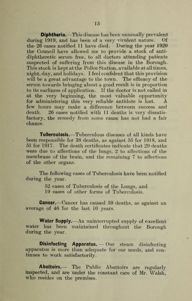 Diphtheria.—This disease has been unusually prevalent during 1919, and has been of a very virulent nature. Of the 26 cases notified 11 have died. During the year 1920 the Council have allowed me to provide a stock of anti- d'iphtheretic serum free, to all doctors attending patients suspected of suffering from this disease in the Borough. This stock is kept at the Police Station, available at all times, night, day, and holidays. I feel confident that this provision will be a great advantage to the town. The efficacy of the serum towards bringing about a good result is in proportion to its earliness of application. If the doctor is not called in at the very beginning, the most valuable opportunity for administering this very reliable antidote is lost. A few hours may make a difference between success and death. 26 cases notified with 11 deaths is very dissatis- factory, the remedy from some cause has not had a fair chance. Tuberculosis.—Tuberculous diseases of all kinds have been responsible for 38 deaths, as against 55 for 1918, and 51 for 1917. The death certificates indicate that 29 deaths were due to affections of the lungs, 2 to affections of the membrane of the brain, and the remaining 7 to affections of the other organs. The following cases of Tuberculosis have been notified during the year. 52 cases of Tuberculosis of the Lungs, and 19 cases of other forms of Tuberculosis. Cancer.—Cancer has caused 59 deaths, as against an average of 46 for the last 10 years. Water Supply.—An uninterrupted supply of excellent water has been maintained throughout the Borough during the year. Disinfecting Apparatus. — Our steam disinfecting apparatus is more than adequate for our needs, and con- tinues to work satisfactorily. Abattoirs.— The Public Abattoirs are regularly inspected, and are under the constant care of Mr. Walsh, who resides on the premises.