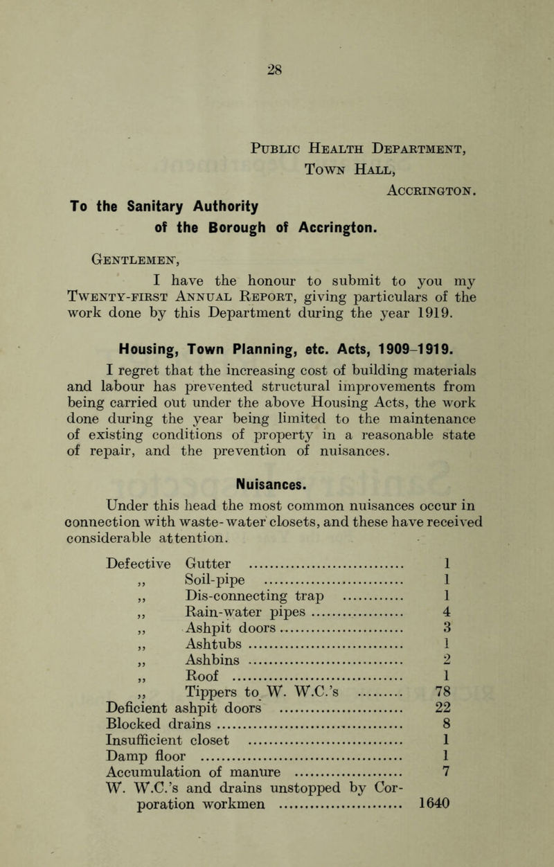 Public Health Department, Town Hall, Accrington. To the Sanitary Authority of the Borough of Accrington. Gentlemen, I have the honour to submit to you my Twenty-first Annual Report, giving particulars of the work done by this Department during the year 1919. Housing, Town Planning, etc. Acts, 1909-1919. I regret that the increasing cost of building materials and labour has prevented structural improvements from being carried out under the above Housing Acts, the work done during the year being limited to the maintenance of existing conditions of property in a reasonable state of repair, and the prevention of nuisances. Nuisances. Under this head the most common nuisances occur in connection with waste-water closets, and these have received considerable attention. Defective Gutter 1 ,, Soil-pipe 1 ,, Dis-connecting trap 1 ,, Rain-water pipes 4 „ Ashpit doors. 3 ,, Ashtubs 1 „ Ashbins 2 „ Roof 1 „ Tippers to. W. W.C.’s 78 Deficient ashpit doors 22 Blocked drains 8 Insufficient closet 1 Damp floor 1 Accumulation of manure 7 W. W.C.’s and drains unstopped by Cor- poration workmen 1640