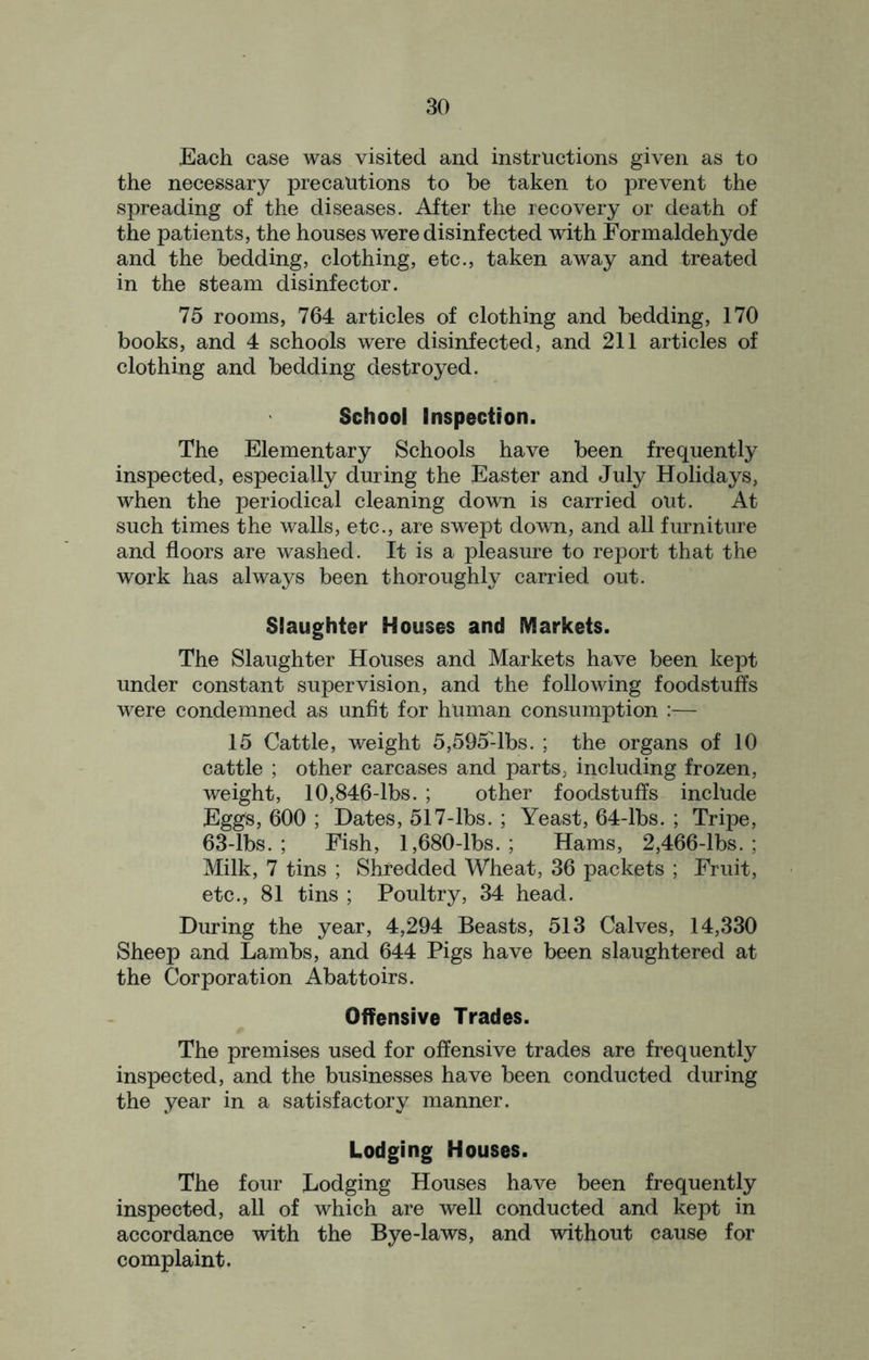 Each case was visited and instructions given as to the necessary precautions to be taken to prevent the spreading of the diseases. After the recovery or death of the patients, the houses were disinfected with Formaldehyde and the bedding, clothing, etc., taken away and treated in the steam disinfector. 75 rooms, 764 articles of clothing and bedding, 170 books, and 4 schools were disinfected, and 211 articles of clothing and bedding destroyed. School Inspection. The Elementary Schools have been frequently inspected, especially during the Easter and July Holidays, when the periodical cleaning down is carried out. At such times the walls, etc., are swept down, and all furniture and floors are washed. It is a pleasure to report that the work has always been thoroughly carried out. Slaughter Houses and Markets. The Slaughter Houses and Markets have been kept under constant supervision, and the following foodstuffs were condemned as unfit for human consumption :— 15 Cattle, weight 5,595-lbs. ; the organs of 10 cattle ; other carcases and parts, including frozen, weight, 10,846-lbs. ; other foodstuffs include Eggs, 600 ; Dates, 517-lbs. ; Yeast, 64-lbs. ; Tripe, 63-lbs. ; Fish, 1,680-lbs. ; Hams, 2,466-lbs. ; Milk, 7 tins ; Shredded Wheat, 36 packets ; Fruit, etc., 81 tins ; Poultry, 34 head. During the year, 4,294 Beasts, 513 Calves, 14,330 Sheep and Lambs, and 644 Pigs have been slaughtered at the Corporation Abattoirs. Offensive Trades. The premises used for offensive trades are frequently inspected, and the businesses have been conducted during the year in a satisfactory manner. Lodging Houses. The four Lodging Houses have been frequently inspected, all of which are well conducted and kept in accordance with the Bye-laws, and without cause for complaint.