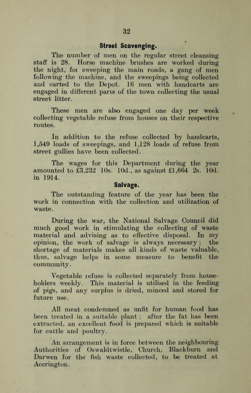 Street Scavenging. The number of men on the regular street cleansing staff is 28. Horse machine brushes are worked during the night, foi sweeping the main roads, a gang of men following the machine, and the sweepings being collected and carted to the Depot. 16 men with handcarts are engaged in different pares of the town collecting the usual street litter. These men are also engaged one day per week collecting vegetable refuse from houses on their respective routes. In addition to the refuse collected by handcarts, 1,549 loads of sweepings, and 1,128 loads of refuse from street gullies have been collected. The wages for this Department during the year amounted to £3,232 10s. 10d., as against £1,664 2s. lOd. in 1914. Salvage. The outstanding feature of the year has been the work in connection with the collection and utilization of waste. During the war, the National Salvage Council did much good work in stimulating the collecting of waste material and advising as to effective disposal. In my opinion, the work of salvage is always necessary ; the shortage of materials makes all kinds of waste valuable, thus, salvage helps in some measure to benefit the community. Vegetable refuse is collected separately from house- holders weekly. This material is utilised in the feeding of pigs, and any surplus is dried, minced and stored for future use. All meat condemned as unfit for human food has been treated in a suitable plant ; after the fat has been extracted, an excellent food is prepared which is suitable for cattle and poultry. An arrangement is in force between the neighbouring Authorities of Oswaldtwistle, Church, Blackburn and Darwen for the fish waste collected, to be treated at Accrington.