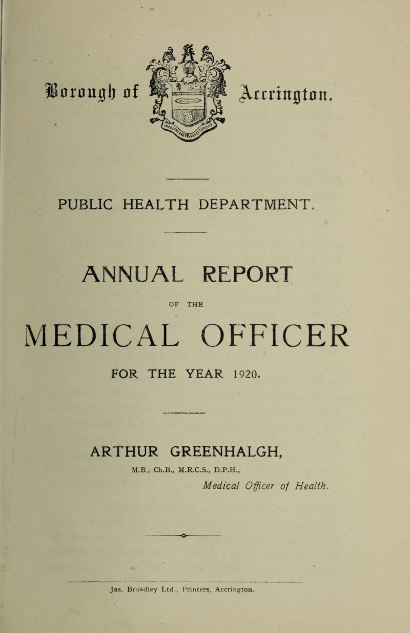 %Sorougb PUBLIC HEALTH DEPARTMENT. ANNUAL REPORT OF THE MEDICAL OFFICER FOR THE YEAR 1920. ARTHUR GREENHALGH, M.B., Ch.B., M.R.C.S., D.P.H., Medical Officer of Health. Jas. Broadley Ltd., Printers, Accrington.