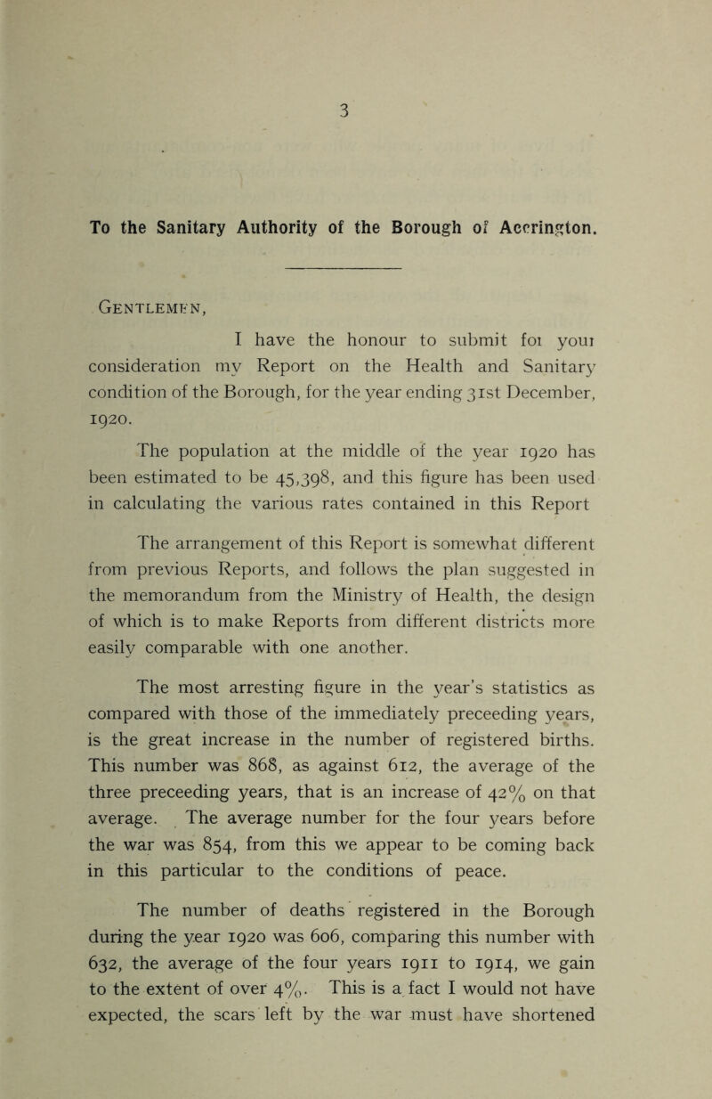 To the Sanitary Authority of the Borough of Accrington. Gentlemen, I have the honour to submit foi youi consideration my Report on the Health and Sanitary condition of the Borough, for the year ending 31st December, 1920. The population at the middle of the year 1920 has been estimated to be 45,398, and this figure has been used in calculating the various rates contained in this Report The arrangement of this Report is somewhat different from previous Reports, and follows the plan suggested in the memorandum from the Ministry of Health, the design of which is to make Reports from different districts more easily comparable with one another. The most arresting figure in the year’s statistics as compared with those of the immediately preceeding years, is the great increase in the number of registered births. This number was 868, as against 612, the average of the three preceeding years, that is an increase of 42% on that average. The average number for the four years before the war was 854, from this we appear to be coming back in this particular to the conditions of peace. The number of deaths registered in the Borough during the year 1920 was 606, comparing this number with 632, the average of the four years 1911 to 1914, we gain to the extent of over 4%. This is a fact I would not have expected, the scars left by the war must have shortened