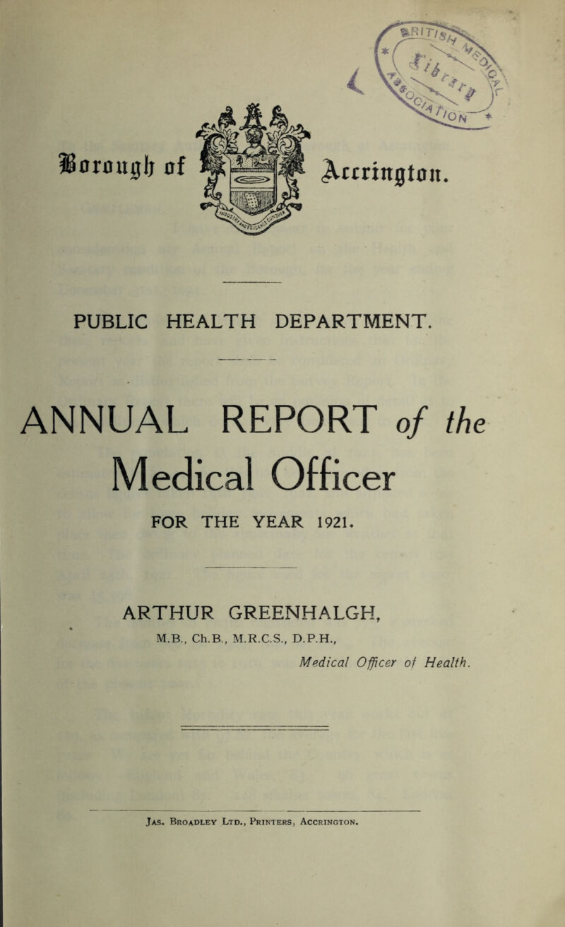 Horouglj Accrington. PUBLIC HEALTH DEPARTMENT. ANNUAL REPORT of the Medical Officer FOR THE YEAR 1921. ARTHUR GREENHALGH, M.B., Ch.B., M.R.C.S., D.P.H., Medical Officer of Health. Jas. Broadley Ltd., Printers, Accrington.