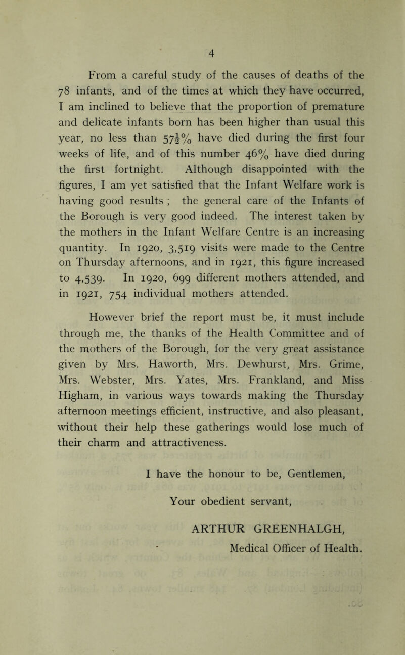 From a careful study of the causes of deaths of the 78 infants, and of the times at which they have occurred, I am inclined to believe that the proportion of premature and delicate infants born has been higher than usual this year, no less than 57J% have died during the first four weeks of life, and of this number 46% have died during the first fortnight. Although disappointed with the figures, I am yet satisfied that the Infant Welfare work is having good results ; the general care of the Infants of the Borough is very good indeed. The interest taken by the mothers in the Infant Welfare Centre is an increasing quantity. In 1920, 3,519 visits were made to the Centre on Thursday afternoons, and in 1921, this figure increased to 4,539. In 1920, 699 different mothers attended, and in 1921, 754 individual mothers attended. However brief the report must be, it must include through me, the thanks of the Health Committee and of the mothers of the Borough, for the very great assistance given by Mrs. Haworth, Mrs. Dewhurst, Mrs. Grime, Mrs. Webster, Mrs. Yates, Mrs. Frankland, and Miss Higham, in various ways towards making the Thursday afternoon meetings efficient, instructive, and also pleasant, without their help these gatherings would lose much of their charm and attractiveness. I have the honour to be, Gentlemen, Your obedient servant, ARTHUR GREENHALGH, Medical Officer of Health.