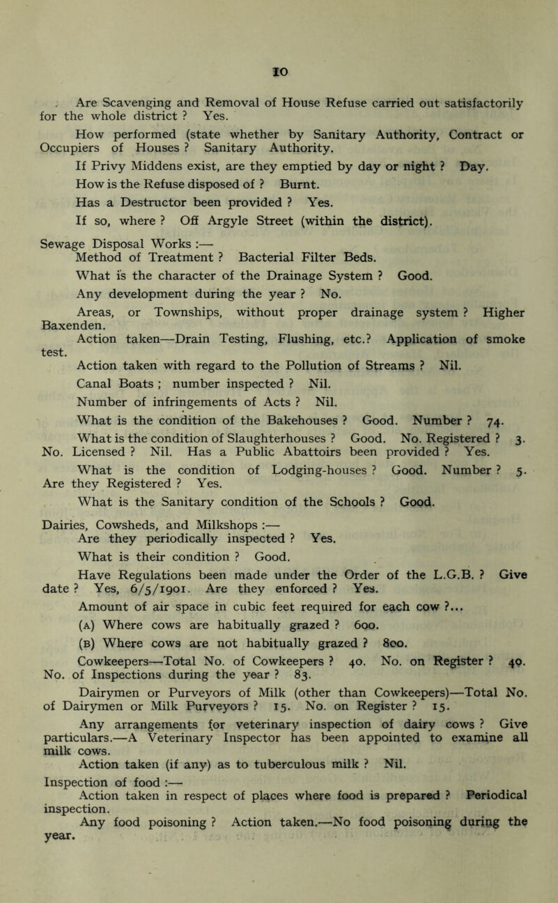 Are Scavenging and Removal of House Refuse carried out satisfactorily for the whole district ? Yes. .1 ‘ ~ How performed (state whether by Sanitary Authority, Contract or Occupiers of Houses ? Sanitary Authority. If Privy Middens exist, are they emptied by day or night ? Day. How is the Refuse disposed of ? Burnt. Has a Destructor been provided ? Yes. If so, where ? Off Argyle Street (within the district). Sewage Disposal Works :— Method of Treatment ? Bacterial Filter Beds. What is the character of the Drainage System ? Good. Any development during the year ? No. Areas, or Townships, without proper drainage system ? Higher Baxenden. Action taken—Drain Testing, Flushing, etc.? Application of smoke test. Action taken with regard to the Pollution of Streams ? Nil. Canal Boats ; number inspected ? Nil. Number of infringements of Acts ? Nil. What is the condition of the Bakehouses ? Good. Number ? 74. What is the condition of Slaughterhouses ? Good. No. Registered ? 3. No. Licensed ? Nil. Has a Public Abattoirs been provided ? Yes. What is the condition of Lodging-houses ? Good. Number ? 5. Are they Registered ? Yes. What is the Sanitary condition of the Schools ? Good. Dairies, Cowsheds, and Milkshops :— Are they periodically inspected ? Yes. What is their condition ? Good. Have Regulations been made under the Order of the L.G.B. ? Give date ? Yes, 6/5/1901. Are they enforced ? Yes. Amount of air space in cubic feet required for each cow (a) Where cows are habitually grazed ? 600. (b) Where cows are not habitually grazed ? 800. Cowkeepers—Total No. of Cowkeepers ? 40. No. on Register ? 40. No. of Inspections during the year ? 83. Dairymen or Purveyors of Milk (other than Cowkeepers)—Total No. of Dairymen or Milk Purveyors ? 15. No. on Register ? 15. Any arrangements for veterinary inspection of dairy cows ? Give particulars.—A Veterinary Inspector has been appointed to examine all milk cows. Action taken (if any) as to tuberculous milk ? Nil. Inspection of food :— Action taken in respect of places where food is prepared ? Periodical inspection. Any food poisoning ? Action taken.—No food poisoning during the year.