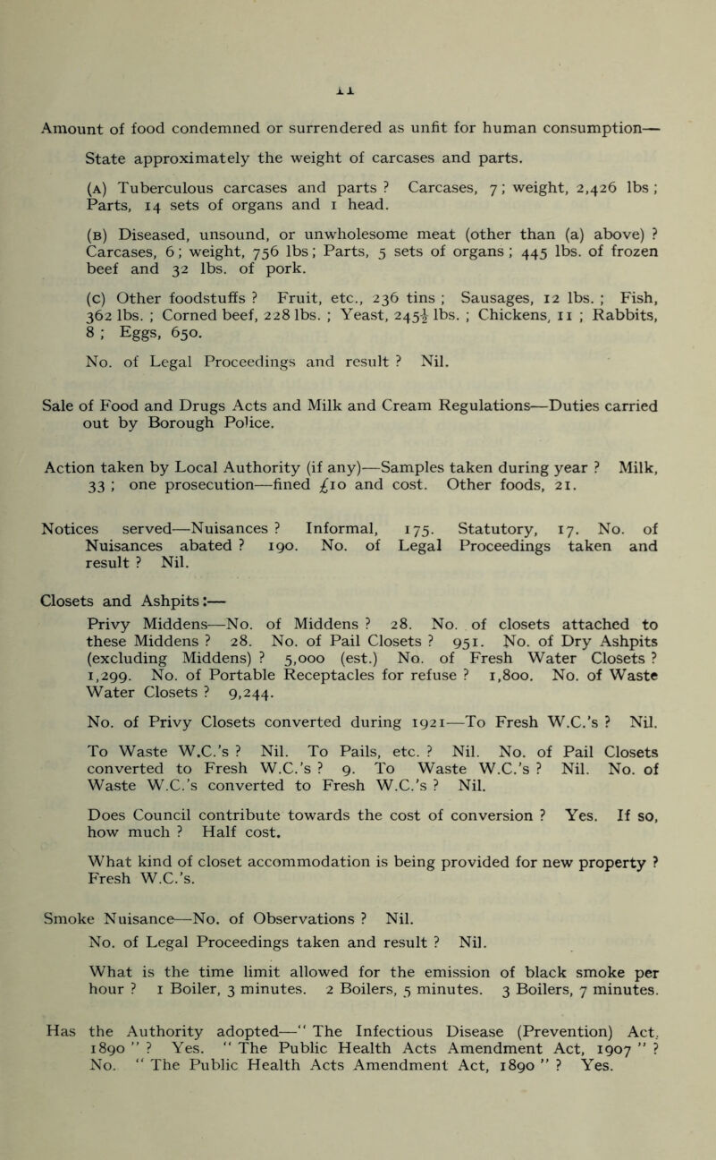 Amount of food condemned or surrendered as unfit for human consumption— State approximately the weight of carcases and parts. (a) Tuberculous carcases and parts ? Carcases, 7; weight, 2,426 lbs ; Parts, 14 sets of organs and 1 head. (b) Diseased, unsound, or unwholesome meat (other than (a) above) ? Carcases, 6; weight, 756 lbs; Parts, 5 sets of organs ; 445 lbs. of frozen beef and 32 lbs. of pork. (c) Other foodstuffs ? Fruit, etc., 236 tins ; Sausages, 12 lbs. ; Fish, 362 lbs. ; Corned beef, 228 lbs. ; Yeast, 245^ lbs. ; Chickens, 11 ; Rabbits, 8 ; Eggs, 650. No. of Legal Proceedings and result ? Nil. Sale of Food and Drugs Acts and Milk and Cream Regulations—Duties carried out by Borough Police. Action taken by Local Authority (if any)'—Samples taken during year ? Milk, 33 ; one prosecution—fined £10 and cost. Other foods, 21. Notices served—Nuisances ? Informal, 175. Statutory, 17. No. of Nuisances abated ? 190. No. of Legal Proceedings taken and result ? Nil. Closets and Ashpits:— Privy Middens—No. of Middens ? 28. No. of closets attached to these Middens ? 28. No. of Pail Closets ? 951. No. of Dry Ashpits (excluding Middens) ? 5,000 (est.) No. of Fresh Water Closets ? 1,299. No. of Portable Receptacles for refuse ? 1,800. No. of Waste Water Closets ? 9,244. No. of Privy Closets converted during 1921—To Fresh W.C.’s ? Nil. To Waste W.C.’s ? Nil. To Pails, etc. ? Nil. No. of Pail Closets converted to Fresh W.C.’s ? 9. To Waste W.C.’s ? Nil. No. of Waste W.C.’s converted to Fresh W.C.'s ? Nil. Does Council contribute towards the cost of conversion ? Yes. If so, how much ? Half cost. What kind of closet accommodation is being provided for new property ? Fresh W.C.’s. Smoke Nuisance—No. of Observations ? Nil. No. of Legal Proceedings taken and result ? Nil. What is the time limit allowed for the emission of black smoke per hour ? 1 Boiler, 3 minutes. 2 Boilers, 5 minutes. 3 Boilers, 7 minutes. Has the Authority adopted—“ The Infectious Disease (Prevention) Act, 1890 ” ? Yes. “ The Public Health Acts Amendment Act, 1907 ” ? No. “ The Public Health Acts Amendment Act, 1890 ” ? Yes.