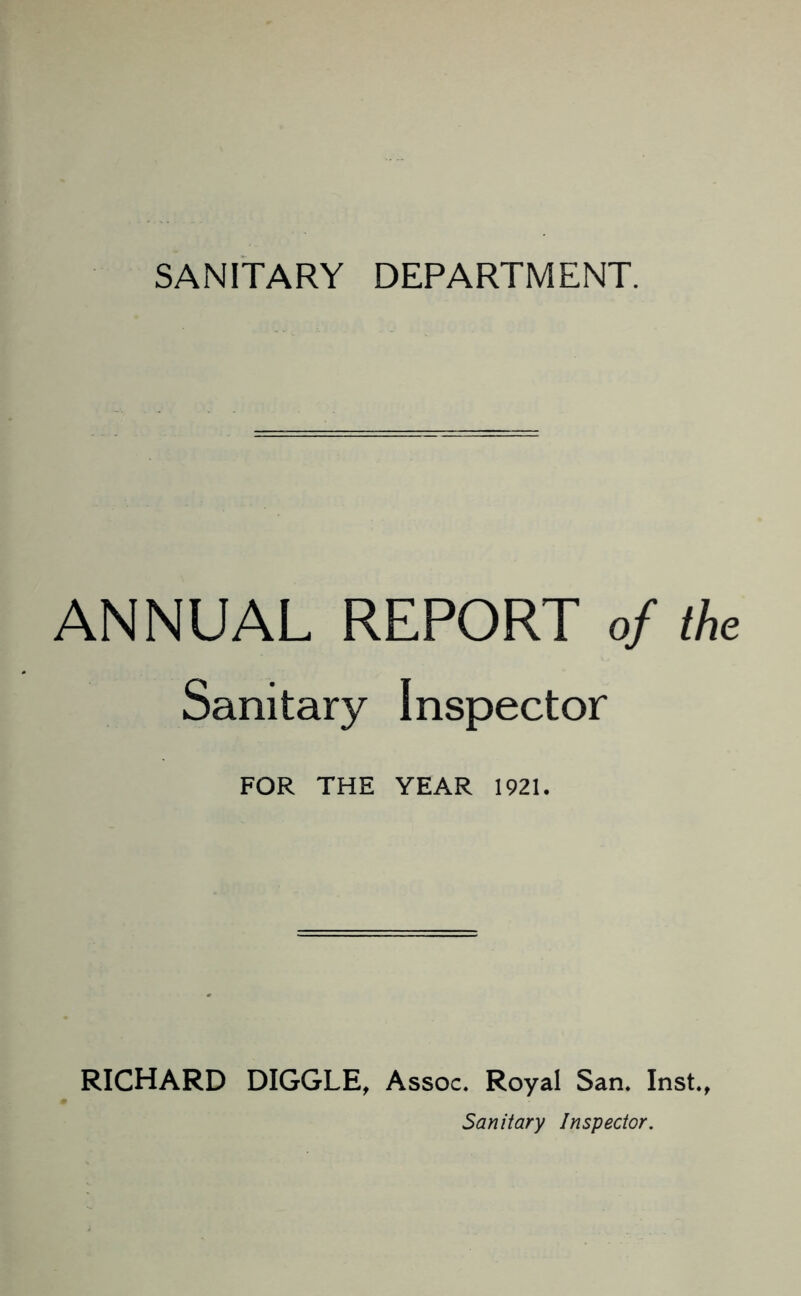 SANITARY DEPARTMENT. ANNUAL REPORT of the Sanitary Inspector FOR THE YEAR 1921. RICHARD DIGGLE, Assoc. Royal San. Inst., Sanitary Inspector.