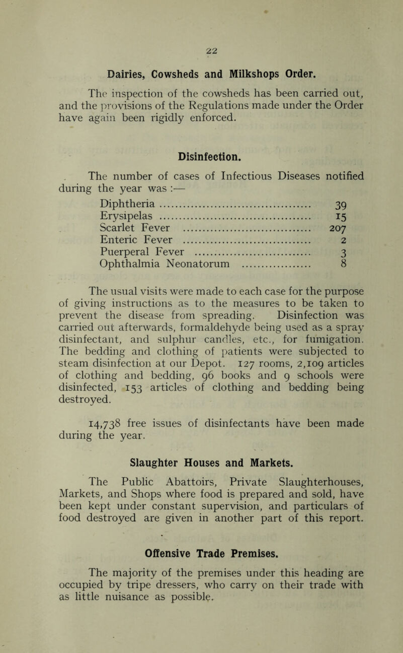 Dairies, Cowsheds and Milkshops Order. The inspection of the cowsheds has been carried out, and the provisions of the Regulations made under the Order have again been rigidly enforced. Disinfection. The number of cases of Infectious Diseases notified during the year was :— Diphtheria 39 Erysipelas 15 Scarlet Fever 207 Enteric Fever 2 Puerperal Fever 3 Ophthalmia Neonatorum 8 The usual visits were made to each case for the purpose of giving instructions as to the measures to be taken to prevent the disease from spreading. Disinfection was carried out afterwards, formaldehyde being used as a spray disinfectant, and sulphur candles, etc., for fumigation. The bedding and clothing of patients were subjected to steam disinfection at our Depot. 127 rooms, 2,109 articles of clothing and bedding, 96 books and 9 schools were disinfected, 153 articles of clothing and bedding being destroyed. 14,738 free issues of disinfectants have been made during the year. Slaughter Houses and Markets. The Public Abattoirs, Private Slaughterhouses, Markets, and Shops where food is prepared and sold, have been kept under constant supervision, and particulars of food destroyed are given in another part of this report. Offensive Trade Premises. The majority of the premises under this heading are occupied by tripe dressers, who carry on their trade with as little nuisance as possible.