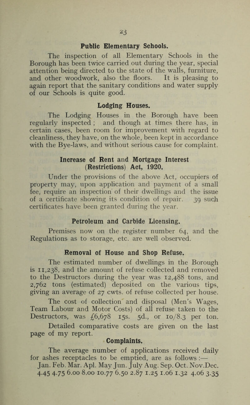 Public Elementary Schools. The inspection of all Elementary Schools in the Borough has been twice carried out during the year, special attention being directed to the state of the walls, furniture, and other woodwork, also the floors. It is pleasing to again report that the sanitary conditions and water supply of our Schools is quite good. Lodging Houses. The Lodging Houses in the Borough have been regularly inspected ; and though at times there has, in certain cases, been room for improvement with regard to cleanliness, they have, on the whole, been kept in accordance with the Bye-laws, and without serious cause for complaint. Increase of Rent and Mortgage Interest (Restrictions) Act, 1920. Under the provisions of the above Act, occupiers of property may, upon application and payment of a small fee, require an inspection of their dwellings and the issue of a certificate showing its condition of repair. 39 such certificates have been granted during the year. Petroleum and Carbide Licensing. Premises now on the register number 64, and the Regulations as to storage, etc. are well observed. Removal of House and Shop Refuse. The estimated number of dwellings in the Borough is 11,238, and the amount of refuse collected and removed to the Destructors during the year was 12,488 tons, and 2,762 tons (estimated) deposited on the various tips, giving an average of 27 cwts. of refuse collected per house. The cost of collection' and disposal (Men’s Wages, Team Labour and Motor Costs) of all refuse taken to the Destructors, was £6,678 15s. 5d., or 10/8.3 per ton. Detailed comparative costs are given on the last page of my report. Complaints. The average number of applications received daily for ashes receptacles to be emptied, are as follows :— Jan. Feb. Mar. Apl. May Jun. July Aug. Sep. Oct. Nov.Dec. 4.45 4.75 6.00 8.00 10.77 6.50 2.87 1.25 1.06 1.32 4.06 3.35