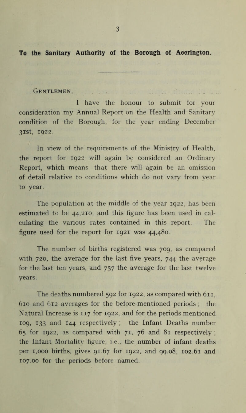 To the Sanitary Authority of the Borough of Accrington. Gentlemen, I have the honour to submit for your consideration my Annual Report on the Health and Sanitary condition of the Borough, for the year ending December 31st, 1922 In view of the requirements of the Ministry of Health, the report for 1922 will again be considered an Ordinary Report, which means that there will again be an omission of detail relative to conditions which do not vary from vear to year. The population at the middle of the year 1922, has been estimated to be 44,210, and this figure has been used in cal- culating the various rates contained in this report. The figure used for the report for 1921 was 44,480. The number of births registered was 709, as compared with 720, the average for the last five years, 744 the average for the last ten years, and 757 the average for the last twelve years. The deaths numbered 592 for 1922, as compared with 611, 610 and 612 averages for the before-mentioned periods ; the Natural Increase is 117 for 1922, and for the periods mentioned 109, 133 and 144 respectively ; the Infant Deaths number 65 for 1922, as compared with 71, 76 and 81 respectively ; the Infant Mortality figure, i.e., the number of infant deaths per 1,000 births, gives 91.67 for 1922, and 99.08, 102.61 and 107.00 for the periods before named.