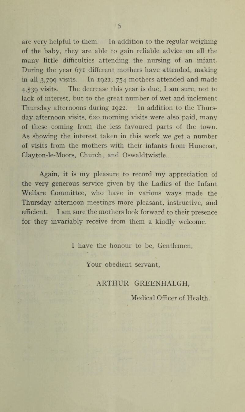 are very helpful to them. In addition to the regular weighing of the baby, they are able to gain reliable advice on all the many little difficulties attending the nursing of an infant. During the year 671 different mothers have attended, making in all 3,799 visits. In 1921, 754 mothers attended and made 4,539 visits. The decrease this year is due, I am sure, not to lack of interest, but to the great number of wet and inclement Thursday afternoons during 1922. In addition to the Thurs- day afternoon visits, 620 morning visits were also paid, many of these coming from the less favoured parts of the town. As showing the interest taken in this work we get a number of visits from the mothers with their infants from Huncoat, Clayton-le-Moors, Church, and Oswaldtwistle. Again, it is my pleasure to record my appreciation of the very generous service given by the Ladies of the Infant Welfare Committee, who have in various ways made the Thursday afternoon meetings more pleasant, instructive, and efficient. I am sure the mothers look forward to their presence for they invariably receive from them a kindly welcome. I have the honour to be, Gentlemen, Your obedient servant, ARTHUR GREENHALGH, Medical Officer of Health.