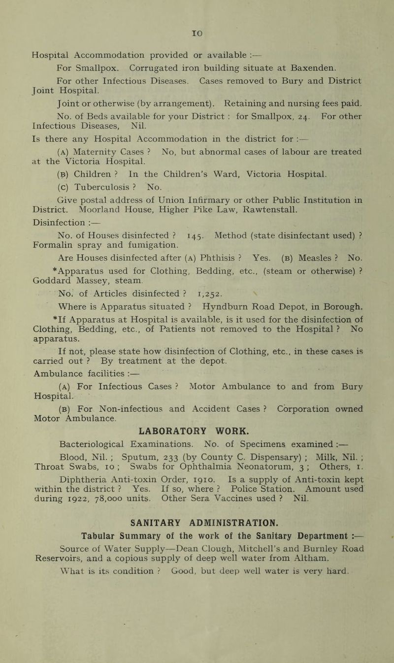 Hospital Accommodation provided or available :— For Smallpox. Corrugated iron building situate at Baxenden. For other Infectious Diseases. Cases removed to Bury and District Joint Hospital. Joint or otherwise (by arrangement). Retaining and nursing fees paid. No. of Beds available for your District : for Smallpox, 24. For other Infectious Diseases, Nil. Is there any Hospital Accommodation in the district for :— (a) Maternity Cases ? No, but abnormal cases of labour are treated at the Victoria Hospital. (b) Children ? In the Children's Ward, Victoria Hospital. (c) Tuberculosis ? No. Give postal address of Union Infirmary or other Public Institution in District. Moorland House, Higher Pike Law, Rawtenstall. Disinfection :— No. of Houses disinfected ? 145. Method (state disinfectant used) ? Formalin spray and fumigation. Are Houses disinfected after (a) Phthisis ? Yes. (b) Measles ? No. * Apparatus used for Clothing, Bedding, etc., (steam or otherwise) ? Goddard Massey, steam. No. of Articles disinfected? 1,252. Where is Apparatus situated ? Hyndburn Road Depot, in Borough. *If Apparatus at Hospital is available, is it used for the disinfection of Clothing, Bedding, etc., of Patients not removed to the Hospital ? No apparatus. If not, please state how disinfection of Clothing, etc., in these cases is carried out ? By treatment at the depot. Ambulance facilities :— (a) For Infectious Cases ? Motor Ambulance to and from Bury Hospital. (b) For Non-infectious and Accident Cases ? Corporation owned Motor Ambulance. LABORATORY WORK. Bacteriological Examinations. No. of Specimens examined :— Blood, Nil. ; Sputum, 233 (by County C. Dispensary) ; Milk, Nil. ; Throat Swabs, 10 ; Swabs for Ophthalmia Neonatorum, 3 ; Others, 1. Diphtheria Anti-toxin Order, 1910. Is a supply of Anti-toxin kept within the district ? Yes. If so, where ? Police Station. Amount used during 1922, 78,000 units. Other Sera Vaccines used ? Nil. SANITARY ADMINISTRATION. Tabular Summary of the work of the Sanitary Department :— Source of Water Supply—Dean Clough, Mitchell’s and Burnley Road Reservoirs, and a copious supply of deep well water from Altham. What is its condition ? Good, but deep well water is very hard.
