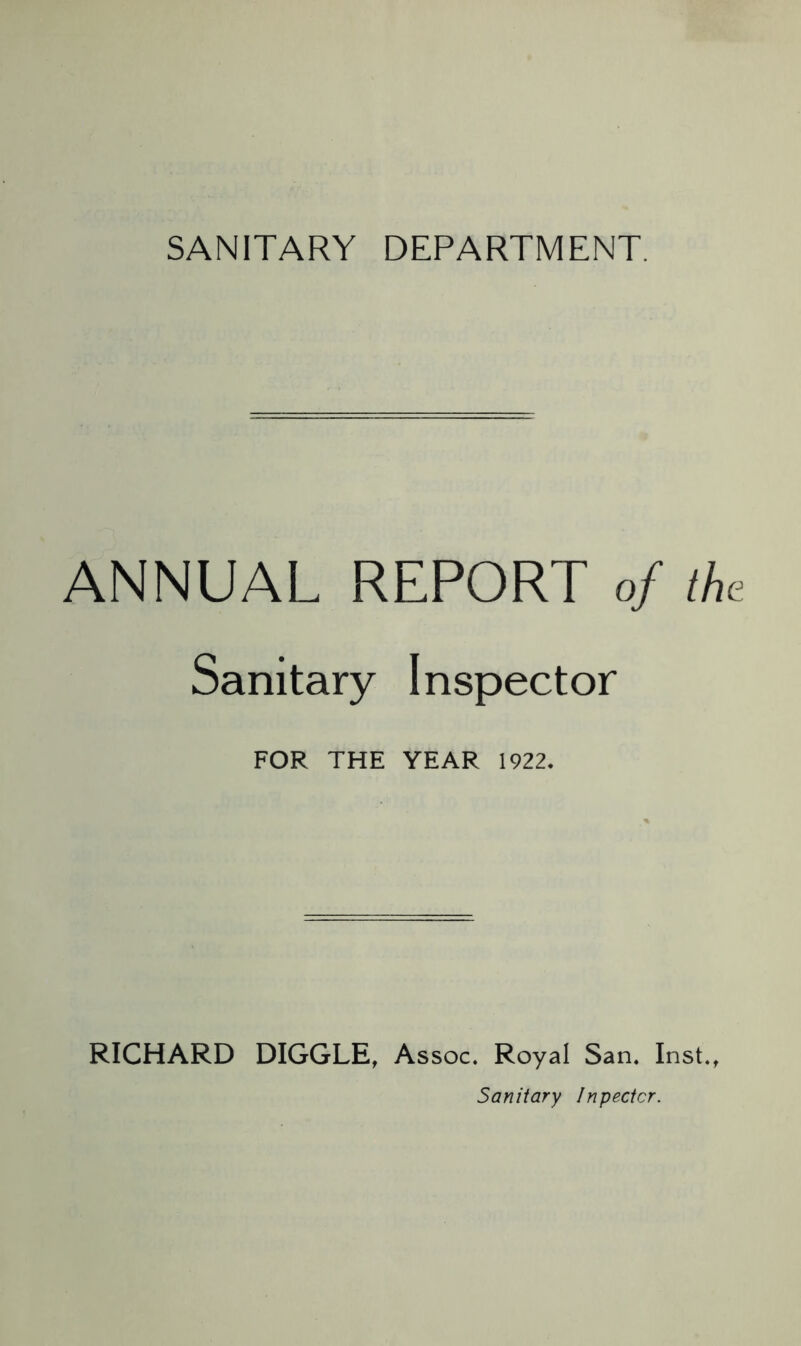 SANITARY DEPARTMENT. ANNUAL REPORT of the Sanitary Inspector FOR THE YEAR 1922* RICHARD DIGGLE, Assoc. Royal San. Inst., Sanitary Inpectcr.