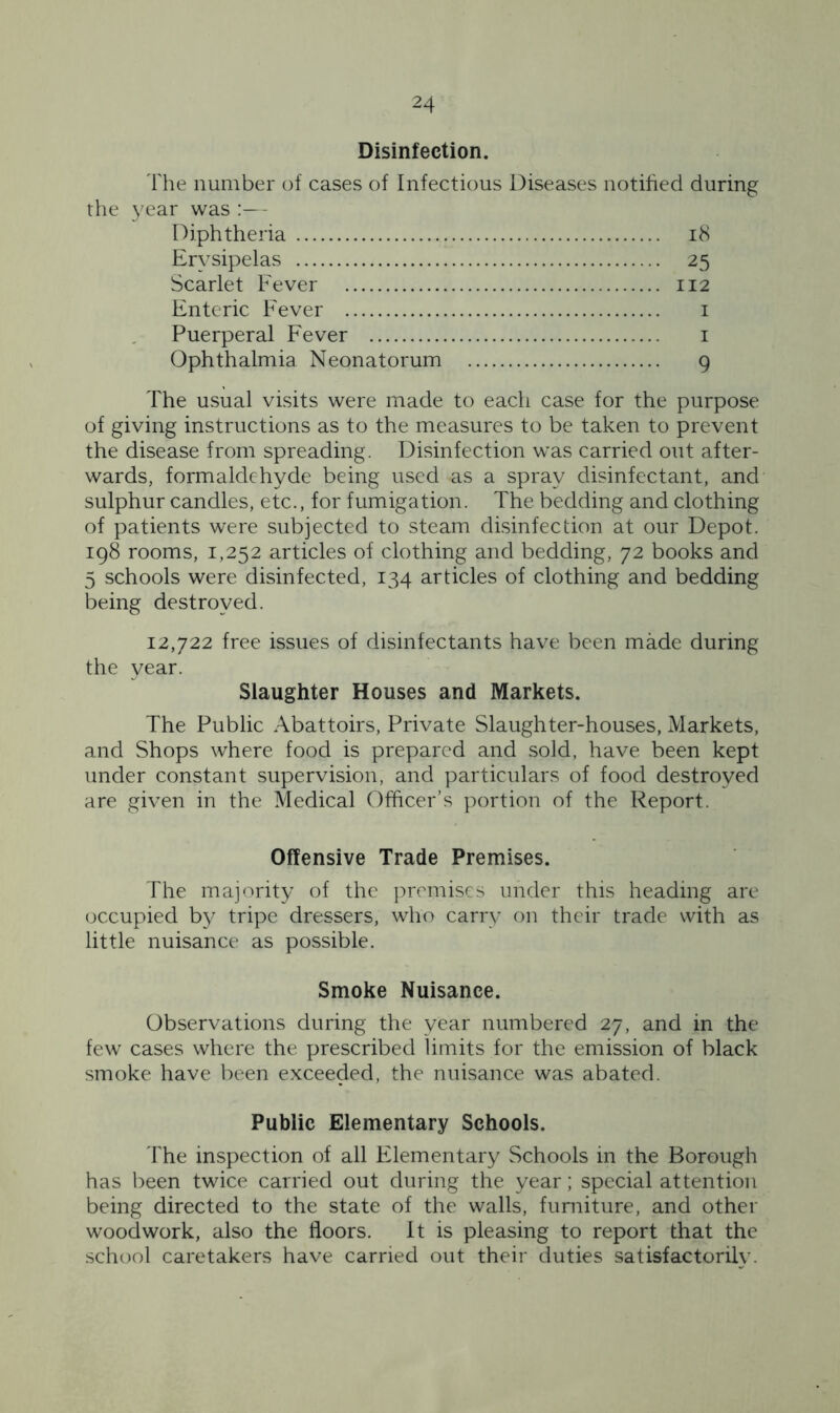 Disinfection. The number of cases of Infectious Diseases notified during the year was :— Diphtheria 18 Erysipelas 25 Scarlet Fever 112 Enteric Fever 1 Puerperal Fever 1 Ophthalmia Neonatorum 9 The usual visits were made to each case for the purpose of giving instructions as to the measures to be taken to prevent the disease from spreading. Disinfection was carried out after- wards, formaldehyde being used as a spray disinfectant, and sulphur candles, etc., for fumigation. The bedding and clothing of patients were subjected to steam disinfection at our Depot. 198 rooms, 1,252 articles of clothing and bedding, 72 books and 5 schools were disinfected, 134 articles of clothing and bedding being destroyed. 12,722 free issues of disinfectants have been made during the year. Slaughter Houses and Markets. The Public Abattoirs, Private Slaughter-houses, Markets, and Shops where food is prepared and sold, have been kept under constant supervision, and particulars of food destroyed are given in the Medical Officer’s portion of the Report. Offensive Trade Premises. The majority of the premises under this heading are occupied by tripe dressers, who carry on their trade with as little nuisance as possible. Smoke Nuisance. Observations during the year numbered 27, and in the few cases where the prescribed limits for the emission of black smoke have been exceeded, the nuisance was abated. Public Elementary Schools. The inspection of all Elementary Schools in the Borough has been twice carried out during the year; special attention being directed to the state of the walls, furniture, and other woodwork, also the floors. It is pleasing to report that the school caretakers have carried out their duties satisfactorily.