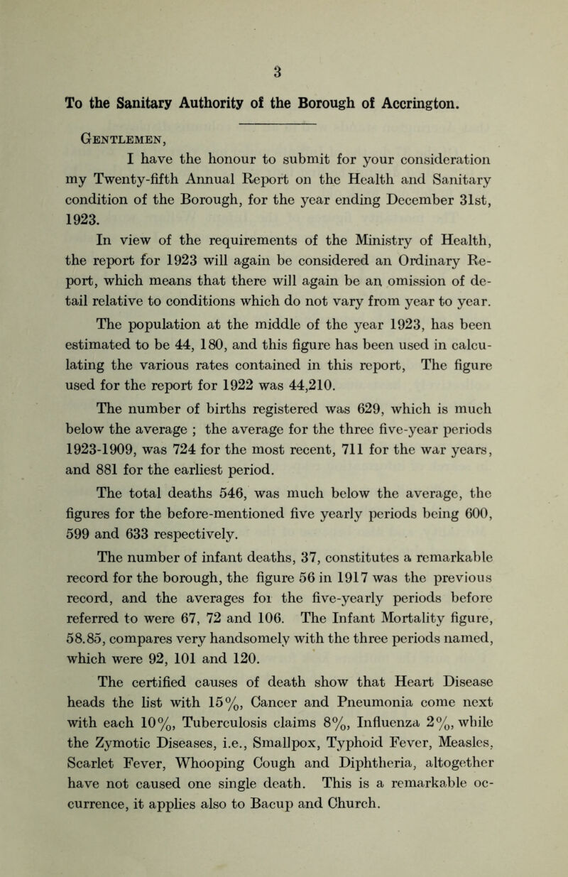 To the Sanitary Authority of the Borough of Accrington. Gentlemen, I have the honour to submit for your consideration my Twenty-fifth Annual Report on the Health and Sanitary condition of the Borough, for the year ending December 31st, 1923. In view of the requirements of the Ministry of Health, the report for 1923 will again be considered an Ordinary Re- port, which means that there will again be an omission of de- tail relative to conditions which do not vary from year to year. The population at the middle of the year 1923, has been estimated to be 44, 180, and this figure has been used in calcu- lating the various rates contained in this report, The figure used for the report for 1922 was 44,210. The number of births registered was 629, which is much below the average ; the average for the three five-year periods 1923-1909, was 724 for the most recent, 711 for the war years, and 881 for the earliest period. The total deaths 546, was much below the average, the figures for the before-mentioned five yearly periods being 600, 599 and 633 respectively. The number of infant deaths, 37, constitutes a remarkable record for the borough, the figure 56 in 1917 was the previous record, and the averages for the five-yearly periods before referred to were 67, 72 and 106. The Infant Mortality figure, 58.85, compares very handsomely with the three periods named, which were 92, 101 and 120. The certified causes of death show that Heart Disease heads the list with 15%, Cancer and Pneumonia come next with each 10%, Tuberculosis claims 8%, Influenza 2%, while the Zymotic Diseases, i.e., Smallpox, Typhoid Fever, Measles, Scarlet Fever, Whooping Cough and Diphtheria, altogether have not caused one single death. This is a remarkable oc- currence, it applies also to Bacup and Church.