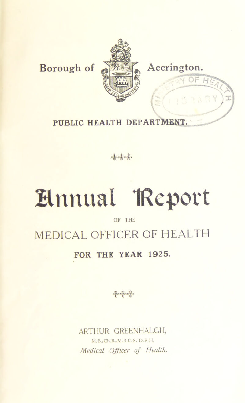 Borough of Accrington. h \ PUBLIC HEALTH DEPARTMENT. Snnual IRcport OF THE MEDICAL OFFICER OF HEALTH FOR THE YEAR 1925. ARTHUR GREENHALGH, M.B.,Ch.B..M.R.C S. D.P.H. Medical Officer of Health.