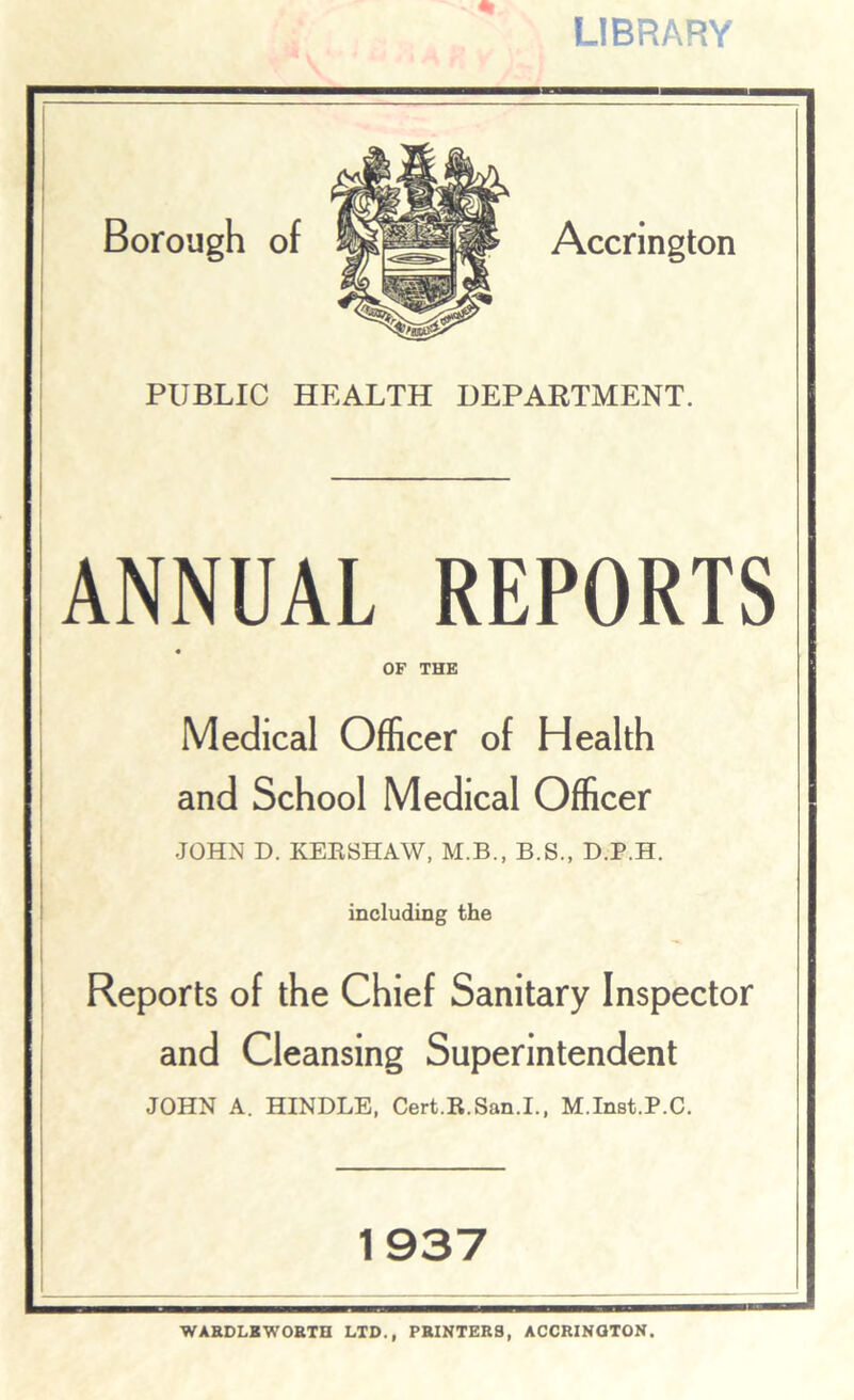 LIBRARY Borough of Accrington PUBLIC HEALTH DEPARTMENT. ANNUAL REPORTS OF THE Medical Officer of Health and School Medical Officer JOHN D. KERSHAW, M.B., B.S., D.P.H. including the Reports of the Chief Sanitary Inspector and Cleansing Superintendent JOHN A. HINDLE, Cert.R.San.I., M.Inst.P.C. 1937 WARDLKWORTH LTD., PRINTERS, ACCRINGTON.