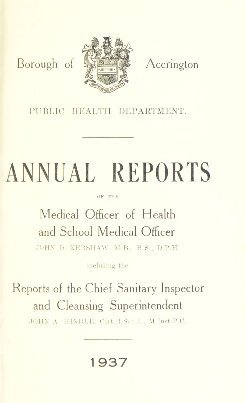 Accrington PUBLIC HEALTH DEPARTMENT. ANNUAL REPORTS OF THE Medical Officer of Health and School Medical Officer .JOHN D. KERSHAW, M B., B.S., D.P.H. including the Reports of the Chief Sanitary Inspector and Cleansing Superintendent JOHN A. INNl)BE, Cert.11.Sun.I., M.Inst.P.C.