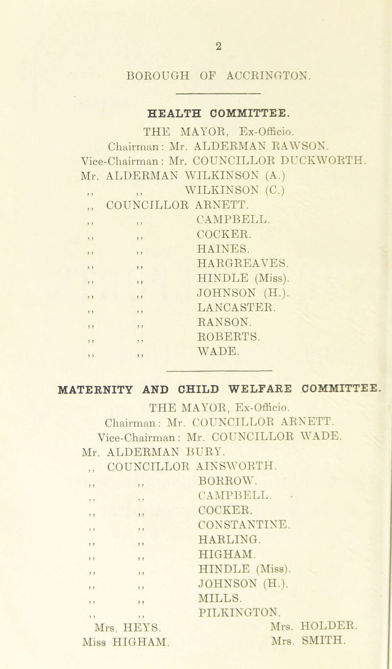 BOROUGH OF ACCRINGTON. HEALTH COMMITTEE. THE MAYOR, Ex-Officio. Chairman: Mr. ALDERMAN RAWSON. Vice-Chairman: Mr. COUNCILLOR DUCKWORTH. Mr. ALDERMAN WILKINSON (A.) „ ,, WILKINSON (C.) ,, COUNCILLOR ARNETT. „ ,, CAMPBELL. „ ,, COCKER. „ ,, HAINES. „ ,, HARGREAVES. „ ,, HINDLE (Miss). ,, ,, JOHNSON (H.). ,, ,, LANCASTER. ,, „ R ANSON. ,, „ ROBERTS. WADE. MATERNITY AND CHILD WELFARE COMMITTEE. THE MAYOR, Ex-Officio. Chairman : Mr. COUNCILLOR ARNETT. Vice-Chairman : Mr. COUNCILLOR W ADE. Mr. ALDERMAN BURY. COUNCILLOR AINSWORTH. „ BORROW. ,, CAMPBELL. „ COCKER, „ CONSTANTINE. ,, HARLING. „ HIGHAM. ,, HINDLE (Miss). ,, JOHNSON (H.). „ MILLS. PILKINGTON. Mrs. HEYS Mrs. Miss HIGHAM. Mrs. HOLDER. SMITH.