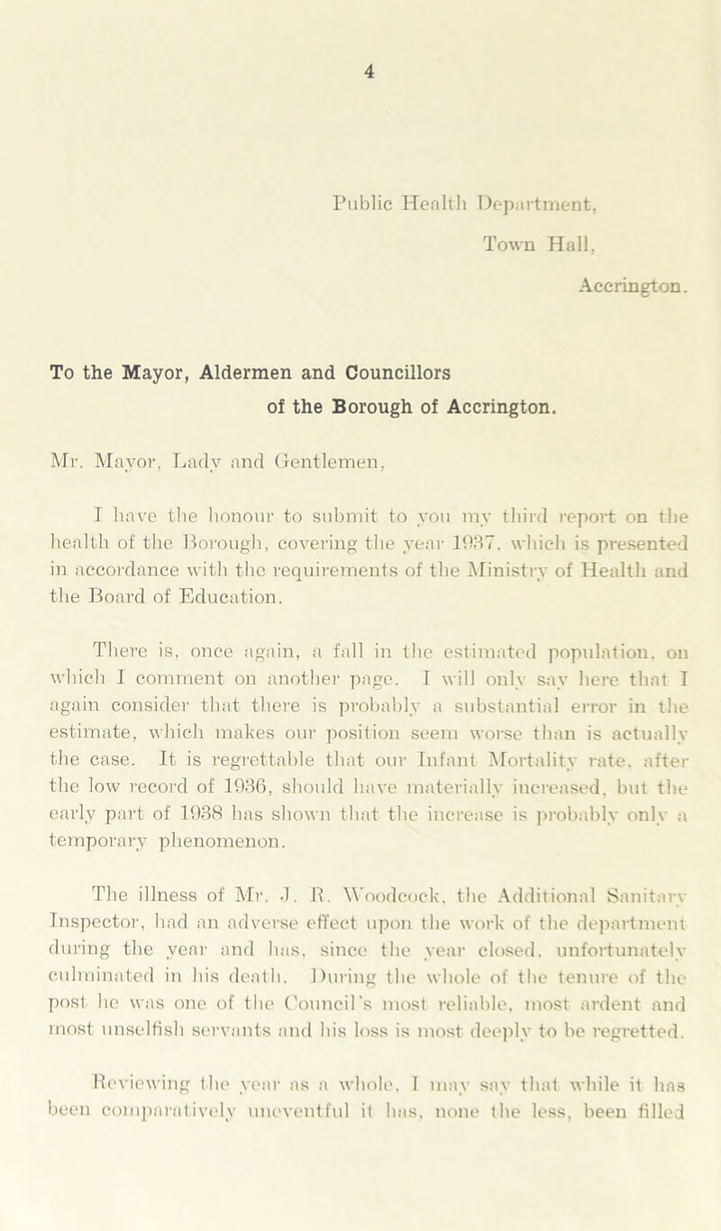 Public Health Department, Town Hall, Accrington. To the Mayor, Aldermen and Councillors of the Borough of Accrington. Mr. Mayor, Lady and Gentlemen, I have the honour to submit to you ray third report on the health of the Borough, covering the year 1937. which is presented in accordance with the requirements of the Ministry of Health and the Board of Education. There is, once again, a fall in the estimated population, on which I comment on another page. I will only say here that T again consider that there is probably a substantial error in the estimate, which makes our position seem worse than is actually the case. It is regrettable that our Infant Mortality rate, after the low record of 1936, should have materially increased, but the early part of 1938 has shown that the increase is probably only a temporary phenomenon. The illness of Mr. .1. P. Woodcock, the Additional Sanitary Inspector, had an adverse effect upon the work of the department during the year and has, since the year closed, unfortunately culminated in his death. During the whole of the tenure of the post he was one of the Council’s most reliable, most ardent and most unselfish servants and his loss is most deeply to be regretted. Reviewing the year as a whole, I may say that while it has been comparatively uneventful it has, none the less, been filled