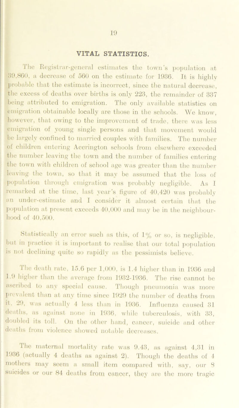 VITAL STATISTICS. The Registrar-general estimates the town’s population at 39,860, a decrease of 560 on the estimate for 1936. It is highly probable that the estimate is incorrect, since the natural decrease, the excess of deaths over births is only 223, the remainder of 337 being attributed to emigration. The only available statistics on emigration obtainable locally are those in the schools. We know, however, that owing to the improvement of trade, there was less emigration of young single persons and that movement would be largely confined to married couples with families. The number of children entering Accrington schools from elsewhere exceeded the number leaving the town and the number of families entering the town with children of school age was greater than the number leaving the town, so that it may be assumed that the loss of population through emigration was probably negligible. As I remarked at the time, last year’s figure of 40,420 was probably an under-estimate and I consider it almost certain that the population at present exceeds 40,000 and may be in the neighbour- hood of 40,500. Statistically an error such as this, of 1% or so, is negligible, but in practice it is important to realise that our total population is not declining quite so rapidly as the pessimists believe. the death rate, 15.6 per 1,000, is 1.4 higher than in 1936 and 1.9 higher than the average from 1932-1936. The rise cannot be ascribed to any special cause. Though pneumonia was more prevalent than at any time since 1929 the number of deaths from it. 29, was actually 4 less than in 1936. Influenza caused 31 deaths, as against none in 1936, while tuberculosis, with 33, doubled its toll. On the other hand, cancer, suicide and other deaths from violence showed notable decreases. 1 he maternal mortality rate was 9.43, as against 4,31 in 1936 (actually 4 deaths as against 2). Though the deaths of 4 mothers may seem a small item compared with, say, our 9 suicides or our 84 deaths from cancer, they are the more tragic