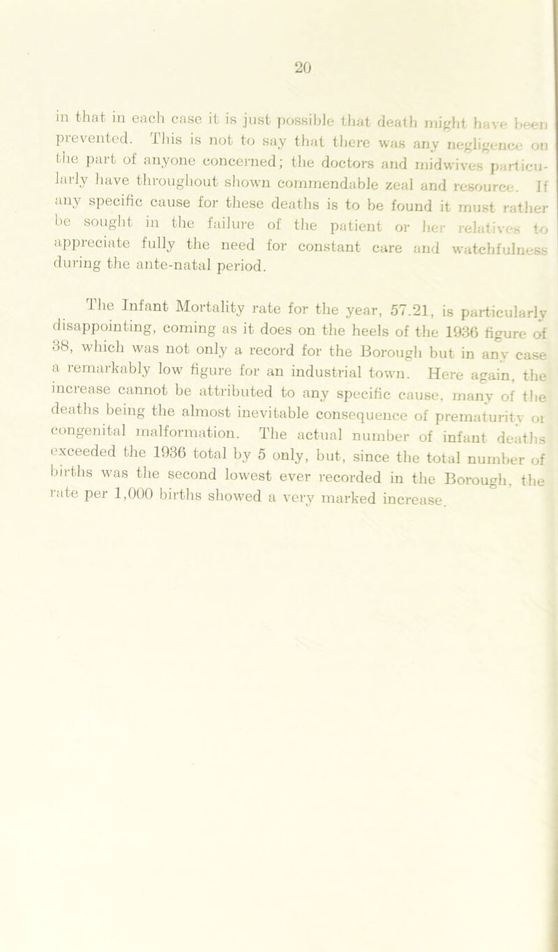 in that in each case it is just possible that death might have been prevented, this is not to say that there was any nftglig»n«»j on the part of anyone concerned; the doctors and midwives particu- larlv have throughout shown commendable zeal and resource. If any specific cause for these deaths is to be found it must rather be sought in the failure of the patient or he appreciate fully the need for constant care and watchfulness during the ante-natal period. The Infant Mortality rate for the year, 57.21, is particularly disappointing, coming as it does on the heels of the 1936 figure of 38, which was not only a record for the Borough but in any case a remarkably low figure for an industrial town. Here again, the increase cannot be attributed to any specific cause, many of the deaths being the almost inevitable consequence of prematuritv oi congenital malformation. The actual number of infant deaths exceeded the 1936 total by 5 only, but, since the total number of births was the second lowest ever recorded in the Borough, the rate per 1,000 births showed a very marked increase.