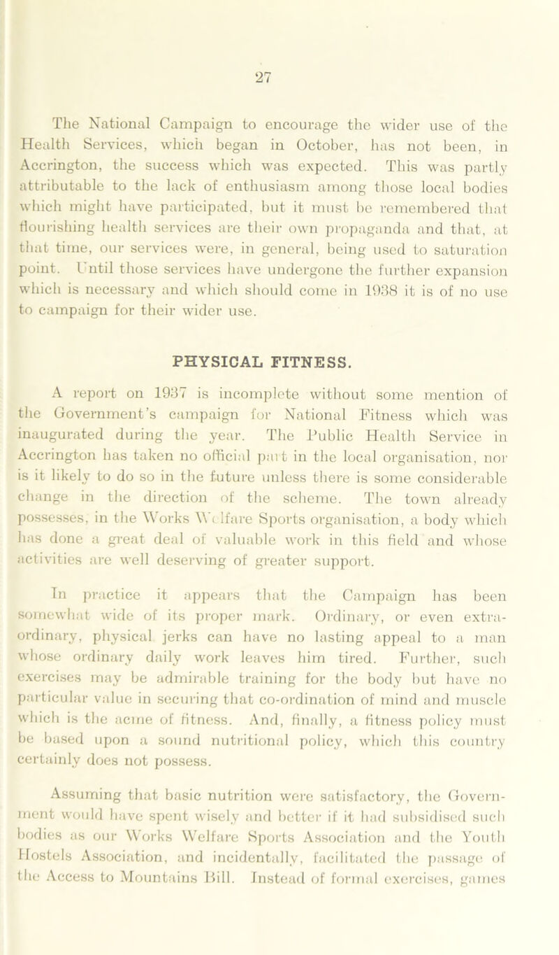 The National Campaign to encourage the wider use of the Health Services, which began in October, has not been, in Accrington, the success which was expected. This was partly attributable to the lack of enthusiasm among those local bodies which might have participated, but it must be remembered that flourishing health services are their own propaganda and that, at tiiat time, our services were, in general, being used to saturation point. I util those services have undergone the further expansion which is necessary and which should come in 1938 it is of no use to campaign for their wider use. PHYSICAL FITNESS. A report on 1937 is incomplete without some mention of the Government’s campaign for National Fitness which was inaugurated during the year. The Public Health Service in Accrington has taken no official part in the local organisation, nor is it likely to do so in the future unless there is some considerable change in the direction of the scheme. The town already possesses, in the Works Welfare Sports organisation, a body which has done a great deal of valuable work in this field and whose activities are well deserving of greater support. Tn practice it appears that the Campaign has been somewhat wide of its proper mark. Ordinary, or even extra- ordinary, physical jerks can have no lasting appeal to a man whose ordinary daily work leaves him tired. Further, such exercises may be admirable training for the body but have no particular value in securing that co-ordination of mind and muscle which is the acme of fitness. And, finally, a fitness policy must be based upon a sound nutritional policy, which this country certainly does not possess. Assuming that basic nutrition were satisfactory, the Govern- ment would have spent wisely and better if it had subsidised such bodies as our Works Welfare Sports Association and the Youth Hostels Association, and incidentally, facilitated the passage of the Access to Mountains Bill. Instead of formal exercises, games