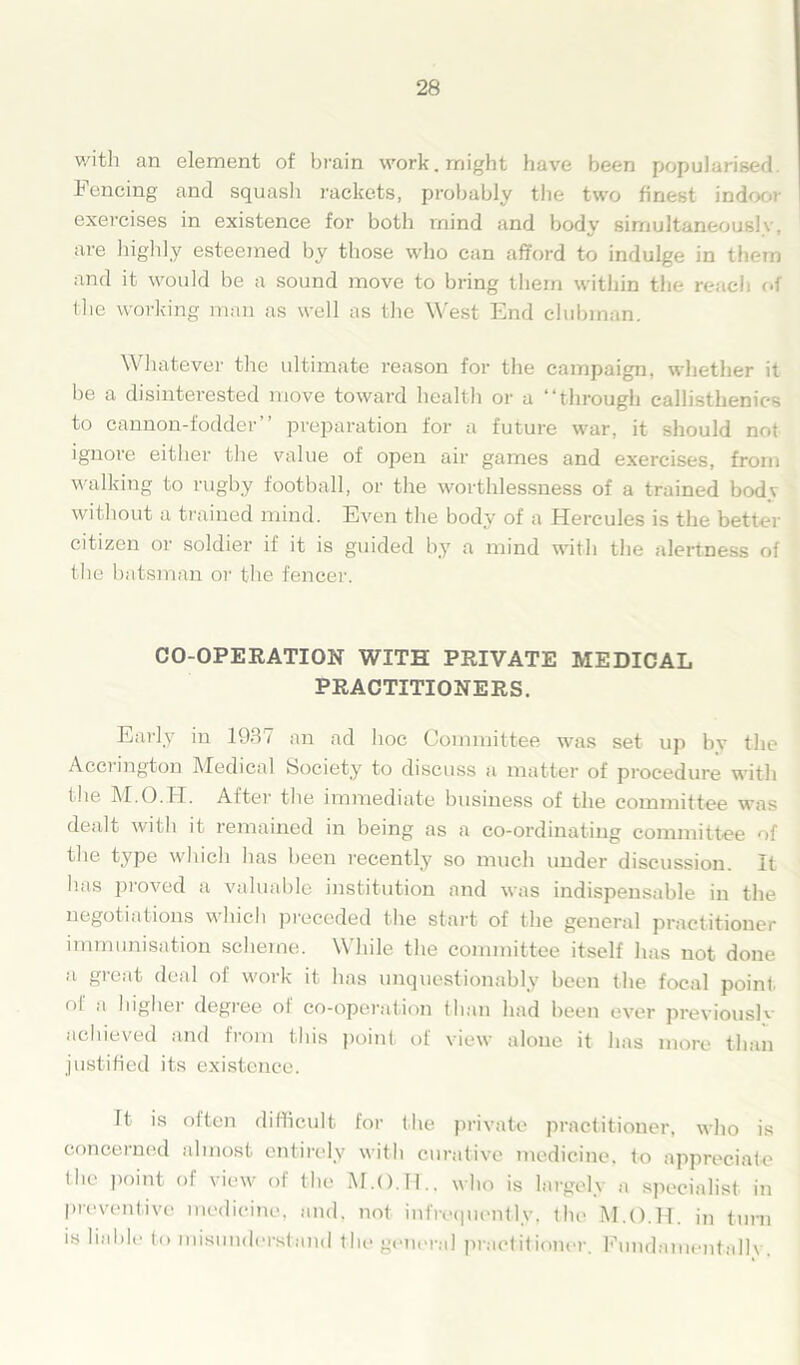 with an element of brain work, might have been popularised, hencing and squash rackets, probably the two finest indoor exercises in existence for both mind and body simultaneously, are highly esteemed by those who can afford to indulge in them and it would be a sound move to bring them within the reach of the working man as well as the West End clubman. Whatever the ultimate reason for the campaign, whether it be a disinterested move toward health or a “through callisthenics to cannon-fodder’’ preparation for a future war, it should not ignore either the value of open air games and exercises, from walking to rugby football, or the worthlessness of a trained bodv without a trained mind. Even the body of a Hercules is the better citizen or soldier ii it is guided by a mind with the alertness of the batsman or the fencer. CO-OPERATION WITH PRIVATE MEDICAL PRACTITIONERS. Early in 1937 an ad hoe Committee was set up by the Accrington Medical Society to discuss a matter of procedure with the M.O.H. After the immediate business of the committee was dealt with it remained in being as a co-ordinating committee of the type which has been recently so much under discussion. It has proved a valuable institution and was indispensable in the negotiations which preceded the start of the general practitioner immunisation scheme. While the committee itself has not done a great deal of work it has unquestionably been the focal point ol a higher degree ot co-operation than had been ever previous!'- achieved and from this point of view alone it has more than justified its existence. It is often difficult for the private practitioner, who is concerned almost entirely with curative medicine, to appreciate (lie point of view of the who is largely a specialist in preventive medicine, and. not infrequently, the M.O.H. in turn is liable to misunderstand the general practitioner. Fundamentally.