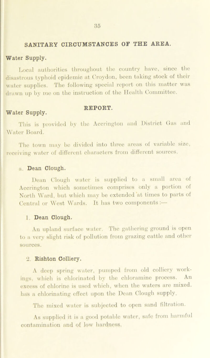 SANITARY CIRCUMSTANCES OF THE AREA. Water Supply. Local authorities throughout the country have, since the disastrous typhoid epidemic at Croydon, been taking stock of their water supplies. The following special report on this matter was drawn up by me on the instruction of the Health Committee. REPORT. Water Supply. This is provided by the Accrington and District Gas and Water Board. The town may he divided into three areas of variable size, receiving water of different characters from different sources. a. Dean Clough. Dean Clough water is supplied to a small area of Accrington which sometimes comprises only a portion of North Ward, hut which may be extended at times to parts of Central or West Wards. It has two components:— 1. Dean Clough. An upland surface water. The gathering ground is open to a very slight risk of pollution from grazing cattle and other sources. 2. Rishton Colliery. A deep spring water, pumped from old colliery work- ings, which is chlorinated by the chloramine process. An excess of chlorine is used which, when the waters are mixed, has a chlorinating effect upon the Dean Clough supply. The mixed water is subjected to open sand filtration. As supplied it is a good potable water, safe from harmful contamination and of low hardness,