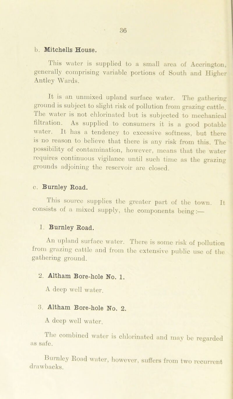 b. Mitchells House. This water is supplied to a small area of Accrington, generally comprising variable portions of South and Higher Antley Wards. It is an unmixed upland surface water. The gathering ground is subject to slight risk of pollution from grazing cattle. 1 he water is not chlorinated but is subjected to mechanical filtration. As supplied to consumers it is a good potable water. It has a tendency to excessive softness, but there is no reason to believe that there is any risk from this. The possibility of contamination, however, means that the water requires continuous vigilance until such time as the grazing grounds adjoining the reservoir are closed. c. Burnley Road. Ibis source supplies the greater part of the town. It consists of a mixed supply, the components being:— 1. Burnley Road. An upland surface water. There is some risk of pollution from grazing cattle and from the extensive public use of the gathering ground. 2. Altham Bore-hole No. 1. A deep well water. 3. Altham Bore-hole No. 2. A deep well water. The combined water is chlorinated and may be regarded as safe. Burnley Hoad water, however, suffers from two recurrent drawbacks.