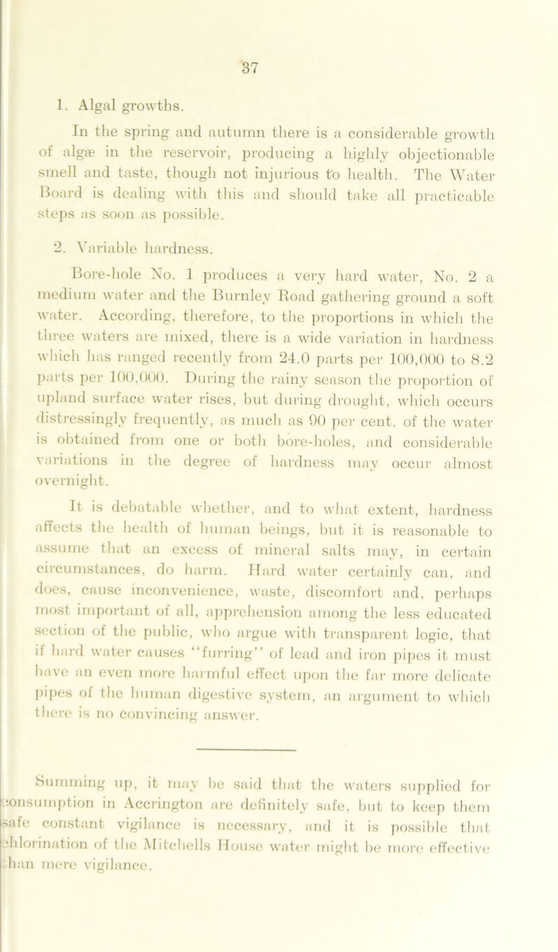 1. Algal growths. In the spring and autumn there is a considerable growth of alga? in the reservoir, producing a highly objectionable smell and taste, though not injurious to health. The Water Board is dealing with this and should take all practicable steps as soon as possible. 2. Variable hardness. Bore-hole No. 1 produces a very hard water, No. 2 a medium water and the Burnley Road gathering ground a soft water. According, therefore, to the proportions in which the three waters are mixed, there is a wide variation in hardness which has ranged recently from 24.0 parts per 100,000 to 8.2 parts per 100,000. During the rainy season the proportion of upland surface water rises, but during drought, which occurs distressingly frequently, as much as 90 per cent, of the water is obtained from one or both bore-holes, and considerable variations in the degree of hardness may occur almost overnight. It is debatable whether, and to what extent, hardness affects the health of human beings, but it is reasonable to assume that an excess of mineral salts may, in certain circumstances, do harm. Hard water certainly can, and does, cause inconvenience, waste, discomfort and, perhaps most important of all, apprehension among the less educated section of the public, who argue with transparent logic, that it hard water causes “furring” ol lead and iron pipes it must have an even more harmful effect upon the far more delicate pipes of the human digestive system, an argument to which there is no Convincing answer. Summing up, it may be said that the waters supplied for consumption in Accrington are definitely safe, but to keep them safe constant vigilance is necessary, and it is possible that •hlorination of the Mitchells House water might be more effective ban mere vigilance.