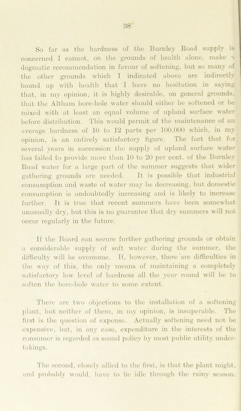 So far as the hardness of the Burnley Road supply is concerned I cannot, on the grounds of health alone, make a dogmatic recommendation in favour of softening, but so many of the other grounds which I indicated above are indirectly bound up with health that I have no hesitation in saying that, in my opinion, it is highly desirable, on general grounds, that the Altliam bore-hole water should either be softened or be mixed with at least an equal volume of upland surface water before distribution. This would permit of the maintenance of an average hardness of 10 to 12 parts per 100,000 which, in my opinion, is an entirely satisfactory figure. The fact that for several years in succession the supply of upland surface water has failed to provide more than 10 to 20 per cent, of the Burnley Road water for a large part of the summer suggests that wider gathering grounds are needed. It is possible that industrial consumption and waste of water may be decreasing, but domest'c consumption is undoubtedly increasing and is likely to increase further. It is true that recent summers have been somewhat unusually dry, but this is no guarantee that dry summers will not occur regularly in the future. If the Board can secure further gathering grounds or obtain a considerable supply of soft water during the summer, the difficulty will be overcome. If, however, there are difficulties in the way of this, the only means of maintaining a completely satisfactory low level of hardness all the year round will be to soften the bore-hole water to some extent. There are two objections to the installation of a softening plant, but neither of them, in my opinion, is insuperable. The first is the question of expense. Actually softening need not be expensive, but, in any case, expenditure in the interests of the consumer is regarded as sound policy by most public utility under- takings. The second, closely allied to the. first, is that the plant might, and probably would, have to lie idle through the rainy season.