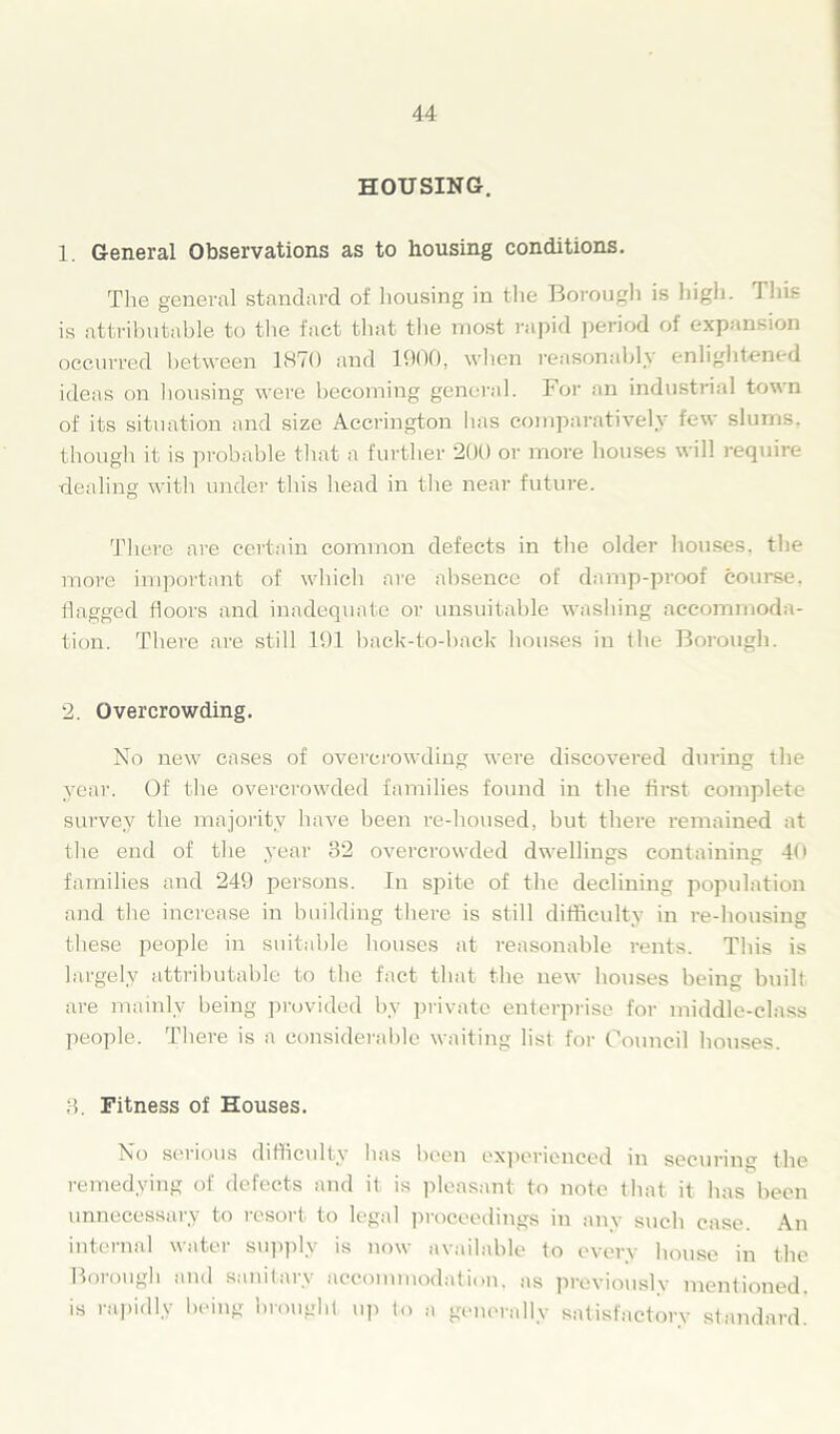 HOUSING. 1. General Observations as to housing conditions. The general standard of housing in the Borough is high. J his is attributable to the fact that the most rapid period of expansion occurred between 1870 and 1900, when reasonably enlightened ideas on housing were becoming general. For an industrial town of its situation and size Accrington has comparatively few slums, though it is probable that a further 200 or more houses will require dealing with under this head in the near future. There are certain common defects in the older houses, the more important of which are absence of damp-proof course, flagged floors and inadequate or unsuitable washing accommoda- tion. There are still 191 back-to-back houses in the Borough. 2. Overcrowding. No new cases of overcrowding were discovered during the year. Of the overcrowded families found in the first complete survey the majority have been re-housed, but there remained at the end of the year 32 overcrowded dwellings containing 40 families and 249 persons. In spite of the declining population and the increase in building there is still difficulty in re-housing these people in suitable houses at reasonable rents. This is largely attributable to the fact that the new houses being built are mainly being provided by private enterprise for middle-class people. There is a considerable waiting list for Council houses. 3. Fitness of Houses. No serious difficulty has been experienced in securing the remedying of defects and it is pleasant to note that it has been unnecessary to resort to legal proceedings in any such case. An internal water supply is now available to every house in the Borough and sanitary accommodation, as previously mentioned, is rapidly being brought up to a generally satisfactory standard.