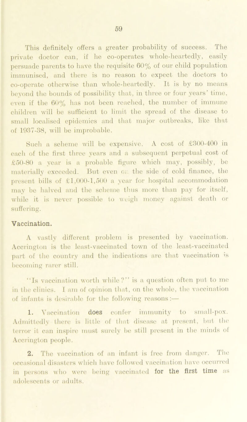 This definitely offers a greater probability of success. The private doctor can, if he co-operates whole-heartedly, easily persuade parents to have the requisite 60% of our child population immunised, and there is no reason to expect the doctors to co-operate otherwise than whole-heartedly. It is by no means beyond the bounds of possibility that, in three or four years’ time, even if the 60% has not been reached, the number of immune children will he sufficient to limit the spread of the disease to small localised epidemics and that major outbreaks, like that of 1937-38, will be improbable. Such a scheme will be expensive. A cost of £300-400 in each of the first three years and a subsequent perpetual cost of £50-80 a year is a probable figure which may, possibly, be materially exceeded. But even or. the side of cold finance, the present bills of £1,000-1,500 a year for hospital accommodation may be halved and the scheme thus more than pay for itself, while it is never possible to weigh money against death or suffering. Vaccination. A vastly different problem is presented by vaccination. Accrington is the least-vaccinated town of the least-vaccinated part of the country and the indications are that vaccination is becoming rarer still. “Is vaccination worth while?” is a question often put to me in the clinics. I am of opinion that, on the whole, the vaccination of infants is desirable for the following reasons:— 1. Vaccination does confer immunity to small-pox. Admittedly there is little of that disease at present, but the terror it can inspire must surely be still present in the minds of Accrington people. 2. The vaccination of an infant is free from danger. The occasional disasters which have followed vaccination have occurred in persons who were being vaccinated for the first time as adolescents or adults.