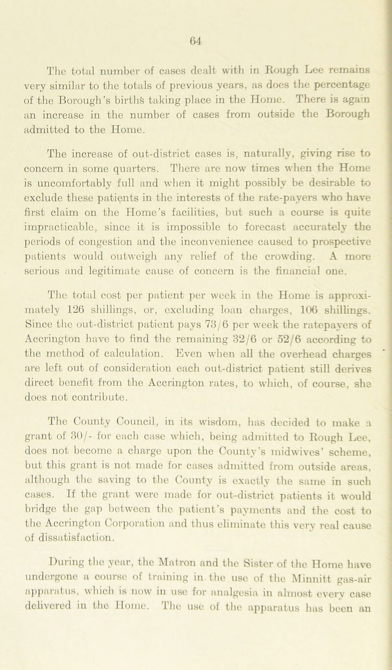 The total number of cases dealt with in Rough Lee remains very similar to the totals of previous years, as does the percentage of the Borough’s births taking place in the Home. There is again an increase in the number of cases from outside the Borough admitted to the Home. The increase of out-district cases is, naturally, giving rise to concern in some quarters. There are now times when the Home is uncomfortably full and when it might possibly be desirable to exclude these patients in the interests of the rate-payers who have first claim on the Home’s facilities, but such a course is quite impracticable, since it is impossible to forecast accurately the periods of congestion and the inconvenience caused to prospective patients would outweigh any relief of the crowding. A more serious and legitimate cause of concern is the financial one. The total cost per patient per week in the Home is approxi- mately 126 shillings, or, excluding loan charges, 106 shillings. Since the out-district patient pays 73/6 per week the ratepayers of Accrington have to find the remaining 32/6 or 52/6 according to the method of calculation. Even when all the overhead charges are left out of consideration each out-district patient still derives direct benefit from the Accrington rates, to which, of course, she does not contribute. The County Council, in its wisdom, has decided to make a grant of 30/- for each case which, being admitted to Bough Lee, does not become a charge upon the County’s midwives’ scheme, but this grant is not made for cases admitted from outside areas, although the saving to the County is exactly the same in such cases. If the grant were made for out-district patients it would bridge the gap between the patient’s payments and the cost to the Accrington Corporation and thus eliminate this very real cause of dissatisfaction. During the year, the Matron and the Sister of the Home have undergone a course of training in the use of the Minnitt gas-air apparatus, which is now in use for analgesia in almost every case delivered in the Home, ihe use of the apparatus has been an