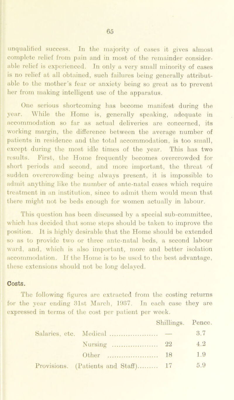 unqualified success. In the majority of cases it gives almost complete relief from pain and in most of the remainder consider- able relief is experienced. In only a very small minority of cases is no relief at all obtained, sucli failures being generally attribut- able to the mother's fear or anxiety being so great as to prevent her from making intelligent use of the apparatus. One serious shortcoming has become manifest during the year. While the Home is, generally speaking, adequate in accommodation so far as actual deliveries are concerned, its working margin, the difference between the average number of patients in residence and the total accommodation, is too small, except during the most idle times of the year. This has two results. First, the Home frequently becomes overcrowded for short periods and second, and more important, the threat of sudden overcrowding being always present, it is impossible to admit anything like the number of ante-natal cases which require treatment in an institution, since to admit them would mean that there might not be beds enough for women actually in labour. This question has been discussed by a special sub-committee, which has decided that some steps should be taken to improve the position. It is highly desirable that the Home should be extended so as to provide two or three ante-natal beds, a second labour ward, and, which is also important, more and better isolation accommodation, if the Home is to be used to the best advantage, these extensions should not be long delayed. Costs. The following figures are extracted from the costing returns for the year ending 81st March, 1987. In each case they are expressed in terms of the cost per patient per week. Shillings. Pence Salaries, etc. Medical 3.7 Nursing 22 4.2 Other 18 1.9 Provisions. (Patients and Staff).... 17 5.9