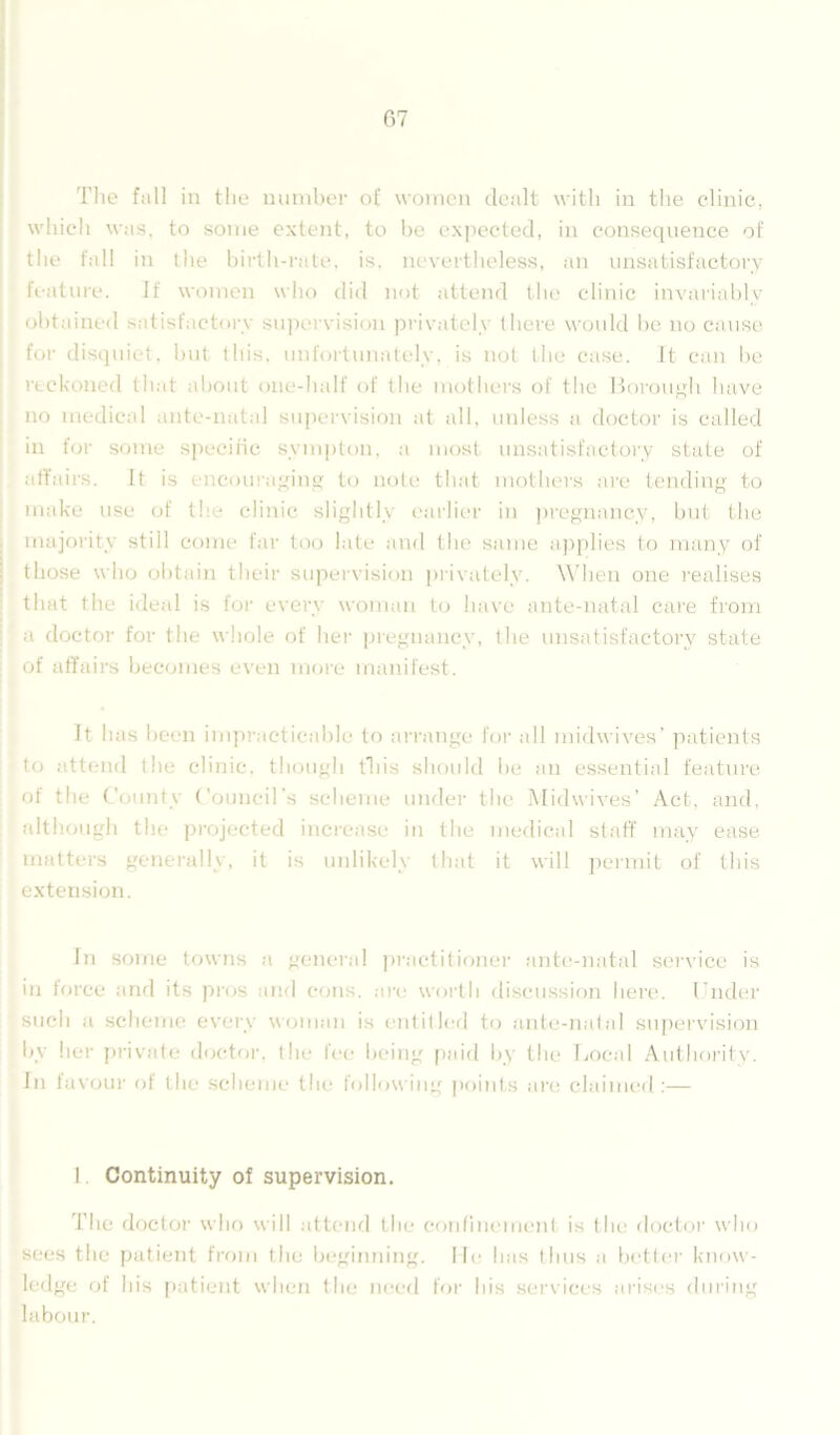 The fall in the number of women dealt with in the clinic, which was. to some extent, to he expected, in consequence of the fall in the birth-rate. is. nevertheless, an unsatisfactory feature. If women who did not attend the clinic invariably obtained satisfactory supervision privately there would be no cause for disquiet, but this, unfortunately, is not the case. It can be reckoned that about one-half of the mothers of the Borough have no medical ante-natal supervision at all, unless a doctor is called in for some specific svmpton, a most unsatisfactory state of affairs. It is encouraging to note that mothers are tending to make use of th - clinic slightly earlier in pregnancy, but the majority still come far too late and the same applies to many of those who obtain their supervision privately. When one realises that the ideal is for every woman to have ante-natal care from a doctor for the whole of her pregnancy, the unsatisfactory state of affairs becomes even more manifest. It has been impracticable to arrange for all midwives’ patients to attend the clinic, though this should lie an essential feature of the County Council's scheme under the Midwives’ Act, and, although the projected increase in the medical staff may ease matters generally, it is unlikely that it will permit of this extension. In some towns a general practitioner ante-natal service is in force and its pros and cons, are worth discussion here. Under such a scheme every woman is entitled to ante-natal supervision by her private doctor, the fee being paid by the Local Authority. In favour of the scheme the following points are claimed:— I. Continuity of supervision. The doctor who will attend the confinement is the doctor who sees the patient from the beginning. He has thus a better know- ledge of his patient when the need for bis services arises during labour.