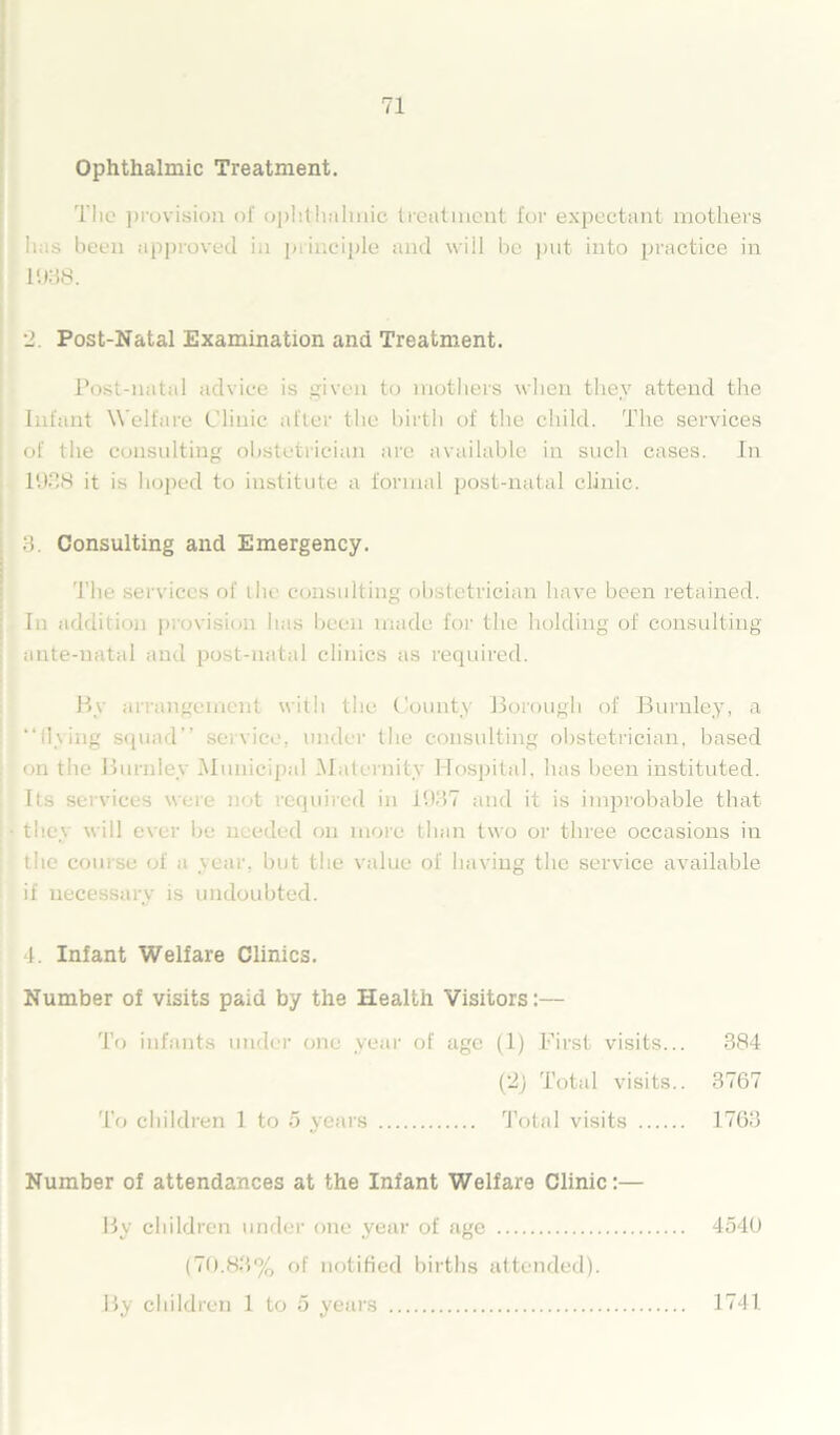 Ophthalmic Treatment. The provision of ophthalmic treatment for expectant mothers lias been approved in principle and will be put into practice in 1938. 2. Post-Natal Examination and Treatment. Post-natal advice is given to mothers when they attend the Infant Welfare Clinic after the birth of the child. The services of the consulting obstetrician are available in such cases. In 1938 it is hoped to institute a formal post-natal clinic. 3. Consulting and Emergency. The services of the consulting obstetrician have been retained. In addition provision lias been made for the holding of consulting ante-natal and post-natal clinics as required. By arrangement with the County Borough of Burnley, a “flying squad’’ service, under the consulting obstetrician, based on the Burnley Municipal Maternity Hospital, has been instituted. Its services were n<>t required in 1937 and it is improbable that they will ever be needed on more than two or three occasions in the course of a year, but the value of having the service available if necessary is undoubted. 4. Infant Welfare Clinics. Number of visits paid by the Health Visitors:— To infants under one year of age (1) First visits... 384 (2j Total visits.. 3767 To children 1 to 5 years Total visits 1763 Number of attendances at the Infant Welfare Clinic:— By children under one year of age 4546 (70.83% of notified births attended). By children 1 to 5 years 1741