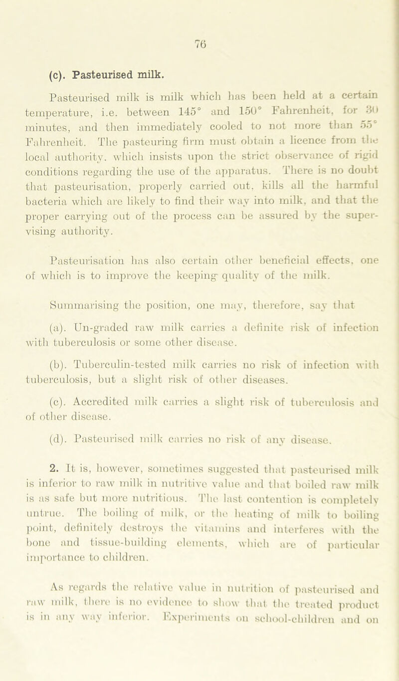 (c). Pasteurised milk. Pasteurised milk is milk which has been held at a certain temperature, i.e. between 145° and 150° Fahrenheit, for do minutes, and then immediately cooled to not more than 55° Fahrenheit. The pasteuring firm must obtain a licence from the local authority, which insists upon the strict observance of rigid conditions regarding the use of the apparatus. There is no douht that pasteurisation, properly carried out. kills all the harmful bacteria which are likely to find their way into milk, and that the proper carrying out of the process can be assured by the super- vising authority. Pasteurisation has also certain other beneficial effects, one of which is to improve the keeping- quality of the milk. Summarising the position, one may, therefore, say that (a) . Un-graded raw milk carries a definite risk of infection with tuberculosis or some other disease. (b) . Tuberculin-tested milk carries no risk of infection with tuberculosis, but a slight risk of other diseases. (c) . Accredited milk carries a slight risk of tuberculosis and of other disease. (d) . Pasteurised milk carries no risk of any disease. 2. It is, however, sometimes suggested that pasteurised milk is inferior to raw milk in nutritive value and that boiled raw milk is as safe but more nutritious. 'Flu* last contention is completely untrue. The boiling of milk, or the heating of milk to boiling point, definitely destroys the vitamins and interferes with the bone and tissue-building elements, which are of particular importance to children. As regards the relative value in nutrition of pasteurised and raw milk, there is no evidence to show that the treated product is in any way interior. Fxperiments on school-children and on