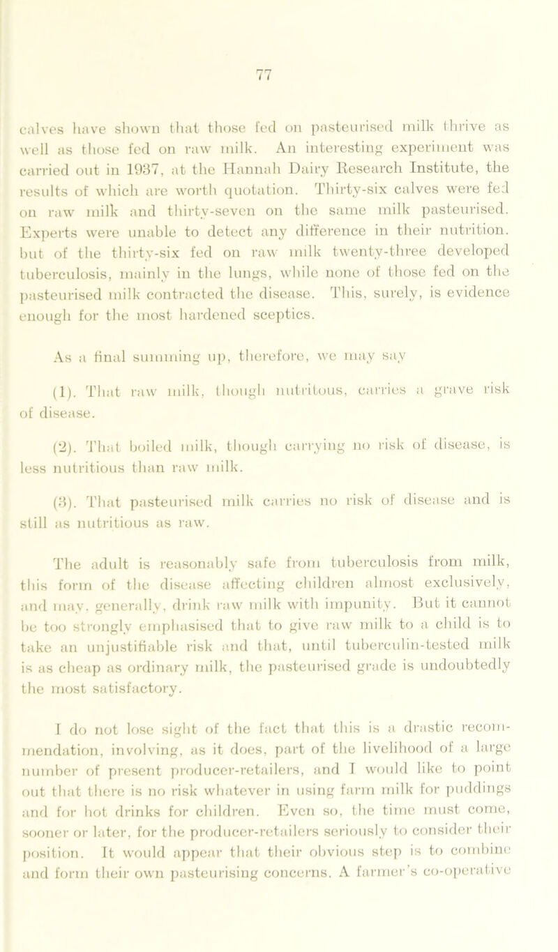 calves have shown that those fed on pasteurised milk thrive as well as those fed on raw milk. An interesting experiment was carried out in 1937, at the Hannah Dairy Research Institute, the results of which are worth quotation. Thirty-six calves were fed on raw milk and thirtv-seven on the same milk pasteurised. Experts were unable to detect any difference in their nutrition, but of the thirty-six fed on raw milk twenty-three developed tuberculosis, mainly in the lungs, while none of those fed on the pasteurised milk contracted the disease. This, surely, is evidence enough for the most hardened sceptics. As a final summing up, therefore, we may say (1) . That raw milk, though nutritous, carries a grave risk of disease. (2) . That boiled milk, though carrying no risk of disease, is less nutritious than raw milk. (3) . That pasteurised milk carries no risk of disease and is still as nutritious as raw. The adult is reasonably safe from tuberculosis from milk, this form of the disease affecting children almost exclusively, and may, generally, drink raw milk with impunity. But it cannot be too strongly emphasised that to give raw milk to a child is to take an unjustifiable risk and that, until tuberculin-tested milk is as cheap as ordinary milk, the pasteurised grade is undoubtedly the most satisfactory. I do not lose sight of the fact that this is a drastic recom- mendation, involving, as it does, part of the livelihood of a large number of present producer-retailers, and I would like to point out that there is no risk whatever in using farm milk for puddings and for hot drinks for children. Even so, the time must come, sooner or later, for the producer-retailers seriously to consider their position. It would appear that their obvious step is to combine and form their own pasteurising concerns. A farmer’s co-operative